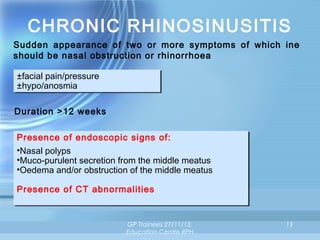 CHRONIC RHINOSINUSITIS
Sudden appearance of two or more symptoms of which ine
should be nasal obstruction or rhinorrhoea
±facial pain/pressure
±facial pain/pressure
±hypo/anosmia
±hypo/anosmia
Duration >12 weeks
Presence of endoscopic signs of:
Presence of endoscopic signs of:
••Nasal polyps
Nasal polyps
••Muco-purulent secretion from the middle meatus
Muco-purulent secretion from the middle meatus
••Oedema and/or obstruction of the middle meatus
Oedema and/or obstruction of the middle meatus
Presence of CT abnormalities
Presence of CT abnormalities

GP Trainees 27/11/13,
Education Centre RPH

13

 