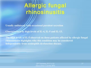 Allergic fungal
rhinosinusitis
Usually unilateral, with occasional purulent secretion
Characterized by high levels of IL-4, IL-5 and IL-13.
The high levels of IL-5 observed on those patients affected by allergic fungal
rhinosinusitis highlights who this condition may be considered
independently from oesinophils dysfunction disease.

GP Trainees 27/11/13,
Education Centre RPH

17

 