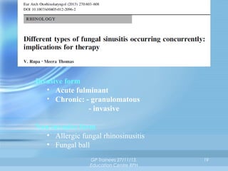 Invasive form
• Acute fulminant
• Chronic: - granulomatous
- invasive
Non-invasive form
• Allergic fungal rhinosinusitis
• Fungal ball
GP Trainees 27/11/13,
Education Centre RPH

19

 