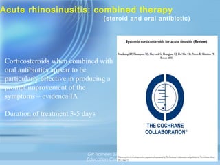 Acute rhinosinusitis: combined therapy

(steroid and oral antibiotic)

Corticosteroids when combined with
oral antibiotics appear to be
particularly effective in producing a
prompt improvement of the
symptoms – evidenca IA
Duration of treatment 3-5 days

GP Trainees 27/11/13,
Education Centre RPH

39

 