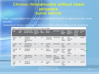 Chronic rhinosinusitis without nasal
polyposis
topical steroids

Only 2 recent papers have reported a significant benefit of topical steroids versus
placebo.
Anatomical factors and type of device to affect effectiveness of the treatment.

GP Trainees 27/11/13,
Education Centre RPH

42

 