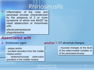 Rhinosinusitis
 Inflammation of the nose and
Inflammation of the nose and
paranasal sinuses characeterized
paranasal sinuses characeterized
by the presence of 2 or more
by the presence of 2 or more
symptoms of which one MUST be
symptoms of which one MUST be
nasal obsteruction or rhinorrhoea
nasal obsteruction or rhinorrhoea
with:
with:
±facial pain/pressure
±facial pain/pressure
±hypo/anosmia
±hypo/anosmia

Associated with
and/or  CT abnormal changes:

 Endoscopic signs:
- polyps and/or
- polyps and/or
- purulent secretion from the middle
- purulent secretion from the middle
meatus and/or
meatus and/or
- oedema/mucosal
oedema/mucosal obstruction
obstruction
prevalent in the middle meatus
prevalent in the middle meatus

GP Trainees 27/11/13,
Education Centre RPH

- mucosal changes at the level
- mucosal changes at the level
of the osteo-meatal complex or
of the osteo-meatal complex or
of the paranasal sinuses
of the paranasal sinuses

7

 