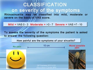 CLASSIFICATION
on severity of the symptoms

Rhinosinusitis may be classified into mild, moderate or
severe on the basis of VAS score.
Mild = VAS 0 - 3 Moderate = >3 - 7 Severe = VAS >7 - 10
Mild = VAS 0 - 3 Moderate = >3 - 7 Severe = VAS >7 - 10
To assess the severity of the symptoms the patient is asked
to answer the following question:
How painful are the symptoms of your sinusitis?
How painful are the symptoms of your sinusitis?
No pain

10 cm

GP Trainees 27/11/13,
Education Centre RPH

Worst possible
pain

8

 