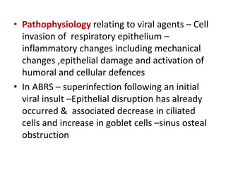 • Pathophysiology relating to viral agents – Cell
invasion of respiratory epithelium –
inflammatory changes including mechanical
changes ,epithelial damage and activation of
humoral and cellular defences
• In ABRS – superinfection following an initial
viral insult –Epithelial disruption has already
occurred & associated decrease in ciliated
cells and increase in goblet cells –sinus osteal
obstruction
 