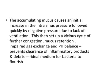 • The accumulating mucus causes an initial
increase in the intra sinus pressure followed
quickly by negative pressure due to lack of
ventilation . This then set up a vicious cycle of
further congestion ,mucus retention ,
impaired gas exchange and PH balance –
prevents clearance of inflammatory products
& debris ----ideal medium for bacteria to
flourish
 