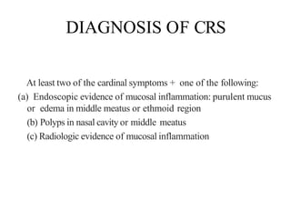 DIAGNOSIS OF CRS
At least two of the cardinal symptoms + one of the following:
(a) Endoscopic evidence of mucosal inflammation: purulent mucus
or edema in middle meatus or ethmoid region
(b) Polyps in nasal cavity or middle meatus
(c) Radiologic evidence of mucosal inflammation
 