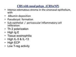 CRS with nasal polyps (CRSwNP)
• Intense edematous stroma in the sinonasal epithelium,
with
• Albumin deposition
• Pseudocyst formation
• Sub epithelial / perivascular inflammatory cell
infiltration
• Th 2 polarization
• High Ig E
• Tissue eosinophilia
• High IL-5 & IL-13
• High ECP
• Low T-reg activity
 