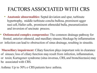 FACTORSASSOCIATED WITH CRS
• Anatomic abnormalities: Septal deviation and spur, turbinate
hypertrophy, middle turbinate concha bullosa, prominent agger
nasi cell, Haller cells, prominent ethmoidal bulla, pneumatization
and inversion of uncinate process.
• Ostiomeatal complex compromise: The common drainage pathway for
frontal, anterior ethmoid, and maxillary sinuses; blockage by inflammation
or infection can lead to obstruction of sinus drainage, resulting in sinusitis.
Mucociliary impairment: Ciliaryfunction plays important role in clearance
of sinuses; loss of ciliary function may result from infection, inflammation,
or toxin; Kartagener syndrome (situs inversus, CRS,and bronchiectasis) may
be associated with CRS.
Asthma: Up to 50% o CRSpatients have asthma.
 