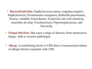• Bacterial infection: Staphylococcus aureus, coagulase-negative
Staphylococcus, Pseudomonas aeruginosa, Klebsiella pneumoniae,
Proteus mirabilis, Enterobacter, Escherichi coli; with chronicity,
anaerobes develop Fusobacterium, Peptostreptococcus, and
Prevotella.
• Fungal infection: Maycause a range of diseases, from noninvasive
fungus balls to invasive pathologies.
• Allergy:Acontributing factor to CRS;there is increased prevalence
of allergic rhinitis in patients with CRS.
 