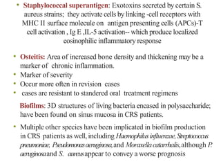 • Staphylococcal superantigen: Exotoxins secreted by certain S.
aureus strains; they activate cells by linking -cell receptors with
MHC II surface molecule on antigen presenting cells (APCs)-T
cell activation , Ig E ,IL-5 activation-- which produce localized
eosinophilic inflammatory response
• Osteitis: Area of increased bone density and thickening may be a
marker of chronic inflammation.
• Marker of severity
• Occur more often in revision cases
• cases are resistant to standered oral treatment regimens
Biofilms: 3D structures of living bacteria encased in polysaccharide;
have been found on sinus mucosa in CRS patients.
• Multiple other species have been implicated in biofilm production
in CRS patients as well,including Haemophilusinfluenzae,Streptococcus
pneumoniae, Pseudomonasaeruginosa,and Moraxellacatarrhalis,although P.
aeruginosaand S. aureusappear to convey a worse prognosis
 