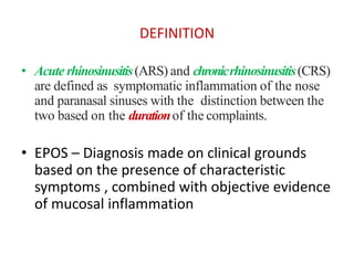 DEFINITION
• Acute rhinosinusitis(ARS) and chronicrhinosinusitis(CRS)
are defined as symptomatic inflammation of the nose
and paranasal sinuses with the distinction between the
two based on the durationof the complaints.
• EPOS – Diagnosis made on clinical grounds
based on the presence of characteristic
symptoms , combined with objective evidence
of mucosal inflammation
 