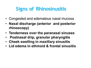 Signs of Rhinosinusitis
• Congested and edematous nasal mucosa
• Nasal discharge (anterior and posterior
rhinoscopy)
• Tenderness over the paranasal sinuses
• Postnasal drip, granular pharyngitis
• Cheek swelling in maxillary sinusitis
• Lid edema in ethmoid & frontal sinusitis
• and edematous nasal mucosa
 