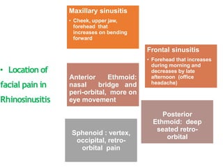• Location of
facial pain in
Rhinosinusitis
Maxillary sinusitis
• Cheek, upper jaw,
forehead that
increases on bending
forward
Anterior Ethmoid:
nasal bridge and
peri-orbital, more on
eye movement
Sphenoid : vertex,
occipital, retro-
orbital pain
Frontal sinusitis
• Forehead that increases
during morning and
decreases by late
afternoon (office
headache)
Posterior
Ethmoid: deep
seated retro-
orbital
 