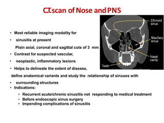 • Most reliable imaging modality for
• sinusitis at present
• Plain axial, coronal and sagittal cuts of 3 mm
• Contrast for suspected vascular,
• neoplastic, inflammatory lesions
• Helps to delineate the extent of disease,
define anatomical variants and study the relationship of sinuses with
• surrounding structures
• Indications:
• Recurrent acute/chronic sinusitis not responding to medical treatment
• Before endoscopic sinus surgery
• Impending complications of sinusitis
C.T.scan ofNose andPNS
 