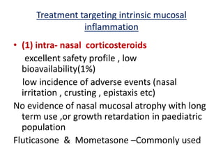 Treatment targeting intrinsic mucosal
inflammation
• (1) intra- nasal corticosteroids
excellent safety profile , low
bioavailability(1%)
low incidence of adverse events (nasal
irritation , crusting , epistaxis etc)
No evidence of nasal mucosal atrophy with long
term use ,or growth retardation in paediatric
population
Fluticasone & Mometasone –Commonly used
 