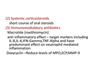 (2) Systemic corticosteroids
short course of oral steroids
(3) Immunomodulatory antibiotics
Macrolide (roxithromycin)
anti inflammatory effect – target markers including
IL-8,IL-4,IFN-Gamma,TNF-Alpha and have
predominant effect on neutrophil mediated
inflammation
Doxycyclin –Reduce levels of MPO,ECP,MMP-9
 