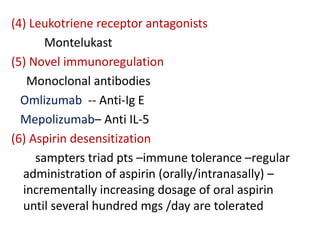 (4) Leukotriene receptor antagonists
Montelukast
(5) Novel immunoregulation
Monoclonal antibodies
Omlizumab -- Anti-Ig E
Mepolizumab– Anti IL-5
(6) Aspirin desensitization
sampters triad pts –immune tolerance –regular
administration of aspirin (orally/intranasally) –
incrementally increasing dosage of oral aspirin
until several hundred mgs /day are tolerated
 