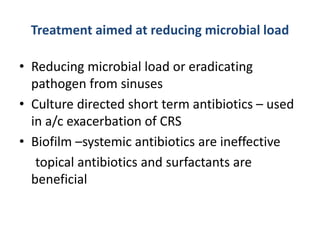 Treatment aimed at reducing microbial load
• Reducing microbial load or eradicating
pathogen from sinuses
• Culture directed short term antibiotics – used
in a/c exacerbation of CRS
• Biofilm –systemic antibiotics are ineffective
topical antibiotics and surfactants are
beneficial
 