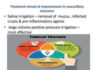 Treatment aimed at improvement in mucociliary
clearance
• Saline irrigation – removal of mucus , infected
crusts & pro inflammatory agents
• large volume positive pressure irrigation –
most effective
 
