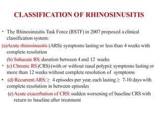 CLASSIFICATION OF RHINOSINUSITIS
• The Rhinosinusitis Task Force (RSTF) in 2007 proposed a clinical
classification system:
(a)Acute rhinosinusitis (ARS):symptoms lasting or less than 4 weeks with
complete resolution
(b) Subacute RS:duration between 4 and 12 weeks
• (c) Chronic RS(CRS) (with or without nasal polyps): symptoms lasting or
more than 12 weeks without complete resolution of symptoms
• (d) Recurrent ARS:≥ 4 episodes per year, each lasting ≥ 7-10 days with
complete resolution in between episodes
(e)Acute exacerbation of CRS:sudden worsening of baseline CRSwith
return to baseline after treatment
 
