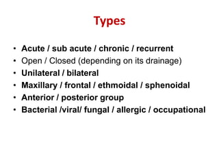Types
• Acute / sub acute / chronic / recurrent
• Open / Closed (depending on its drainage)
• Unilateral / bilateral
• Maxillary / frontal / ethmoidal / sphenoidal
• Anterior / posterior group
• Bacterial /viral/ fungal / allergic / occupational
 