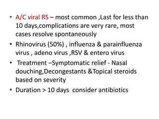 • A/C viral RS – most common ,Last for less than
10 days,complications are very rare, most
cases resolve spontaneously
• Rhinovirus (50%) , influenza & parainfluenza
virus , adeno virus ,RSV & entero virus
• Treatment –Symptomatic relief - Nasal
douching,Decongestants &Topical steroids
based on severity
• Duration > 10 days consider antibiotics
 