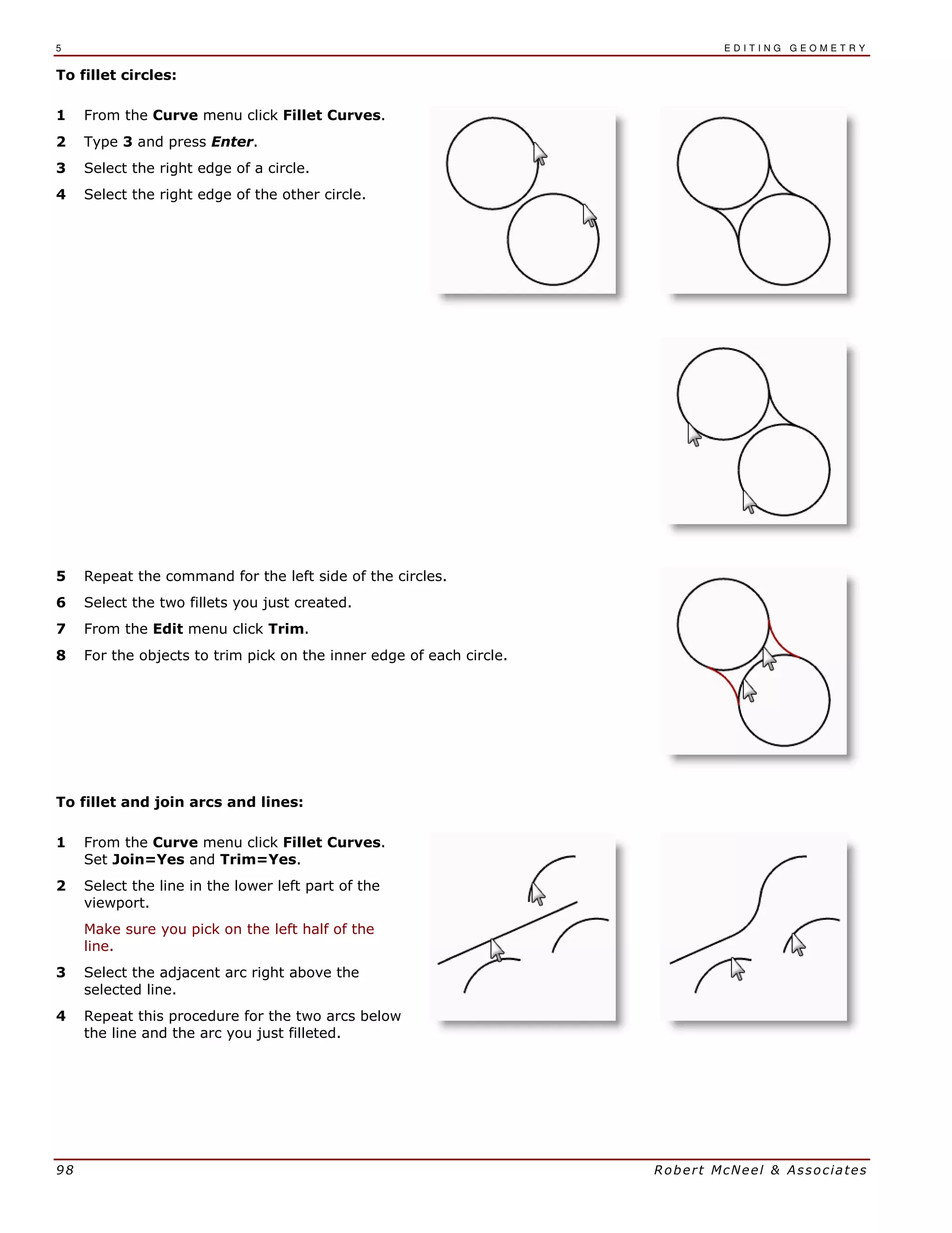 5 E D I T I N G G E O M E T R Y
98 Robert McNeel & Associates
To fillet circles:
1 From the Curve menu click Fillet Curves.
2 Type 3 and press Enter.
3 Select the right edge of a circle.
4 Select the right edge of the other circle.
5 Repeat the command for the left side of the circles.
6 Select the two fillets you just created.
7 From the Edit menu click Trim.
8 For the objects to trim pick on the inner edge of each circle.
To fillet and join arcs and lines:
1 From the Curve menu click Fillet Curves.
Set Join=Yes and Trim=Yes.
2 Select the line in the lower left part of the
viewport.
Make sure you pick on the left half of the
line.
3 Select the adjacent arc right above the
selected line.
4 Repeat this procedure for the two arcs below
the line and the arc you just filleted.
 