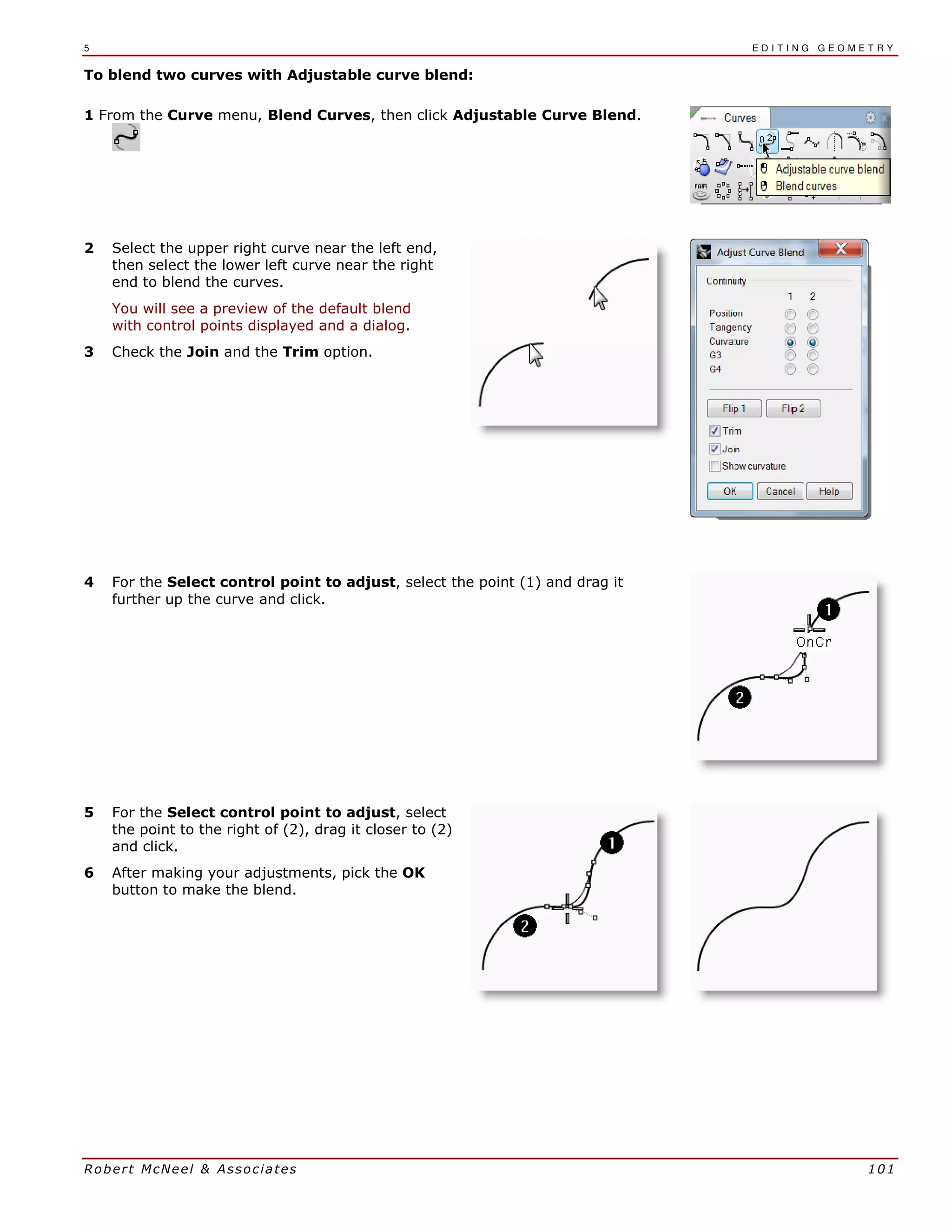 5 E D I T I N G G E O M E T R Y
Robert McNeel & Associates 101
To blend two curves with Adjustable curve blend:
1 From the Curve menu, Blend Curves, then click Adjustable Curve Blend.
2 Select the upper right curve near the left end,
then select the lower left curve near the right
end to blend the curves.
You will see a preview of the default blend
with control points displayed and a dialog.
3 Check the Join and the Trim option.
4 For the Select control point to adjust, select the point (1) and drag it
further up the curve and click.
5 For the Select control point to adjust, select
the point to the right of (2), drag it closer to (2)
and click.
6 After making your adjustments, pick the OK
button to make the blend.
 