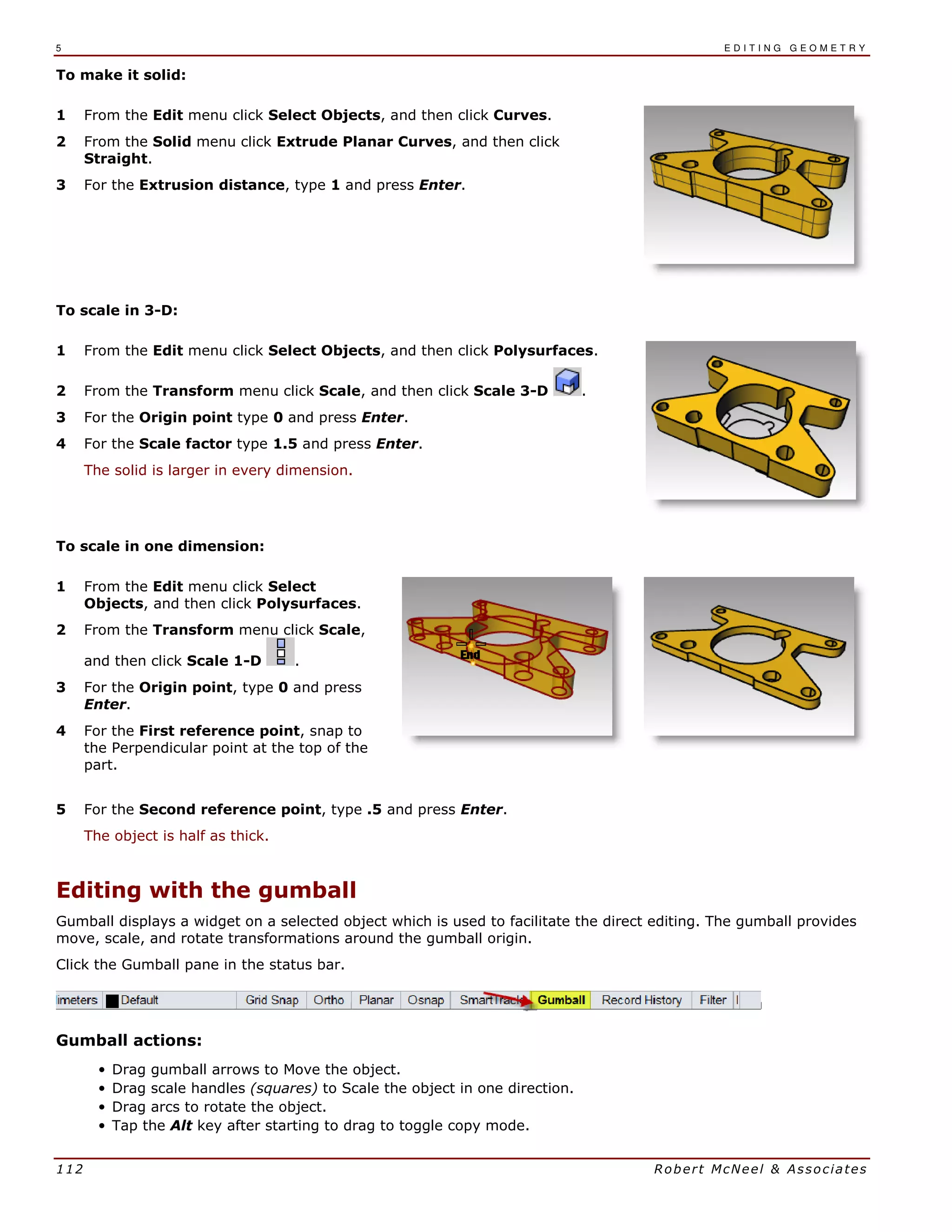 5 E D I T I N G G E O M E T R Y
112 Robert McNeel & Associates
To make it solid:
1 From the Edit menu click Select Objects, and then click Curves.
2 From the Solid menu click Extrude Planar Curves, and then click
Straight.
3 For the Extrusion distance, type 1 and press Enter.
To scale in 3-D:
1 From the Edit menu click Select Objects, and then click Polysurfaces.
2 From the Transform menu click Scale, and then click Scale 3-D .
3 For the Origin point type 0 and press Enter.
4 For the Scale factor type 1.5 and press Enter.
The solid is larger in every dimension.
To scale in one dimension:
1 From the Edit menu click Select
Objects, and then click Polysurfaces.
2 From the Transform menu click Scale,
and then click Scale 1-D .
3 For the Origin point, type 0 and press
Enter.
4 For the First reference point, snap to
the Perpendicular point at the top of the
part.
5 For the Second reference point, type .5 and press Enter.
The object is half as thick.
Editing with the gumball
Gumball displays a widget on a selected object which is used to facilitate the direct editing. The gumball provides
move, scale, and rotate transformations around the gumball origin.
Click the Gumball pane in the status bar.
Gumball actions:
• Drag gumball arrows to Move the object.
• Drag scale handles (squares) to Scale the object in one direction.
• Drag arcs to rotate the object.
• Tap the Alt key after starting to drag to toggle copy mode.
 