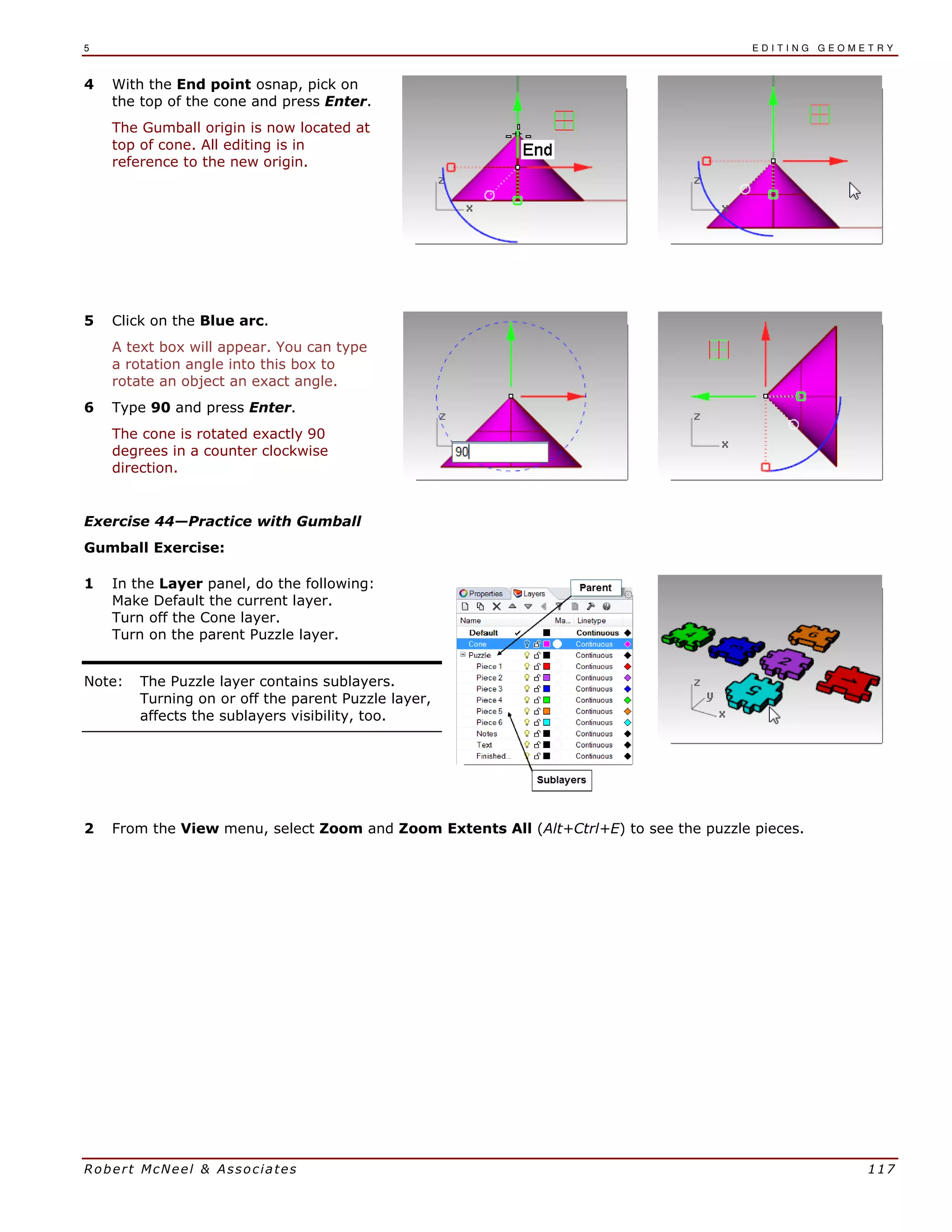 5 E D I T I N G G E O M E T R Y
Robert McNeel & Associates 117
4 With the End point osnap, pick on
the top of the cone and press Enter.
The Gumball origin is now located at
top of cone. All editing is in
reference to the new origin.
5 Click on the Blue arc.
A text box will appear. You can type
a rotation angle into this box to
rotate an object an exact angle.
6 Type 90 and press Enter.
The cone is rotated exactly 90
degrees in a counter clockwise
direction.
Exercise 44—Practice with Gumball
Gumball Exercise:
1 In the Layer panel, do the following:
Make Default the current layer.
Turn off the Cone layer.
Turn on the parent Puzzle layer.
Note: The Puzzle layer contains sublayers.
Turning on or off the parent Puzzle layer,
affects the sublayers visibility, too.
2 From the View menu, select Zoom and Zoom Extents All (Alt+Ctrl+E) to see the puzzle pieces.
 