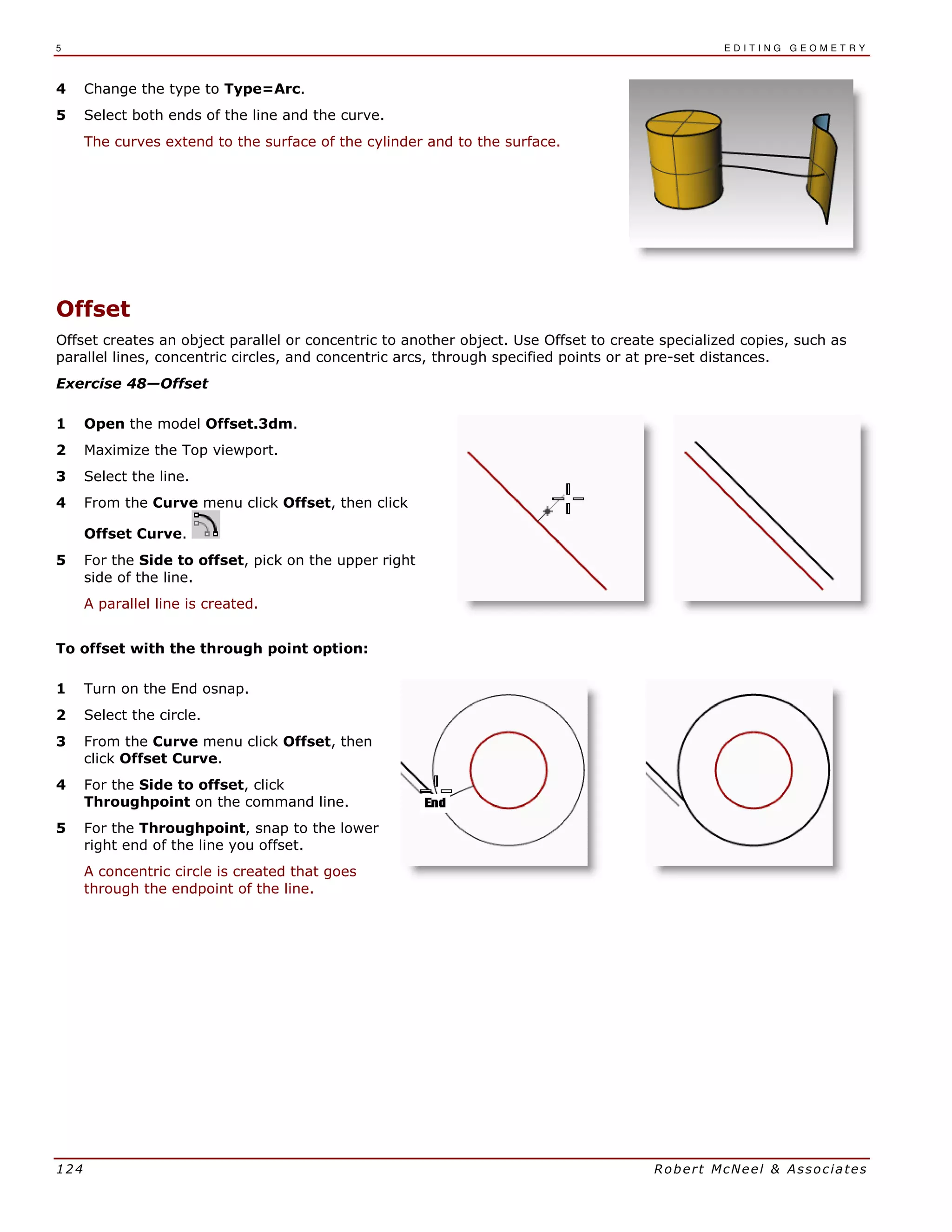 5 E D I T I N G G E O M E T R Y
124 Robert McNeel & Associates
4 Change the type to Type=Arc.
5 Select both ends of the line and the curve.
The curves extend to the surface of the cylinder and to the surface.
Offset
Offset creates an object parallel or concentric to another object. Use Offset to create specialized copies, such as
parallel lines, concentric circles, and concentric arcs, through specified points or at pre-set distances.
Exercise 48—Offset
1 Open the model Offset.3dm.
2 Maximize the Top viewport.
3 Select the line.
4 From the Curve menu click Offset, then click
Offset Curve.
5 For the Side to offset, pick on the upper right
side of the line.
A parallel line is created.
To offset with the through point option:
1 Turn on the End osnap.
2 Select the circle.
3 From the Curve menu click Offset, then
click Offset Curve.
4 For the Side to offset, click
Throughpoint on the command line.
5 For the Throughpoint, snap to the lower
right end of the line you offset.
A concentric circle is created that goes
through the endpoint of the line.
 