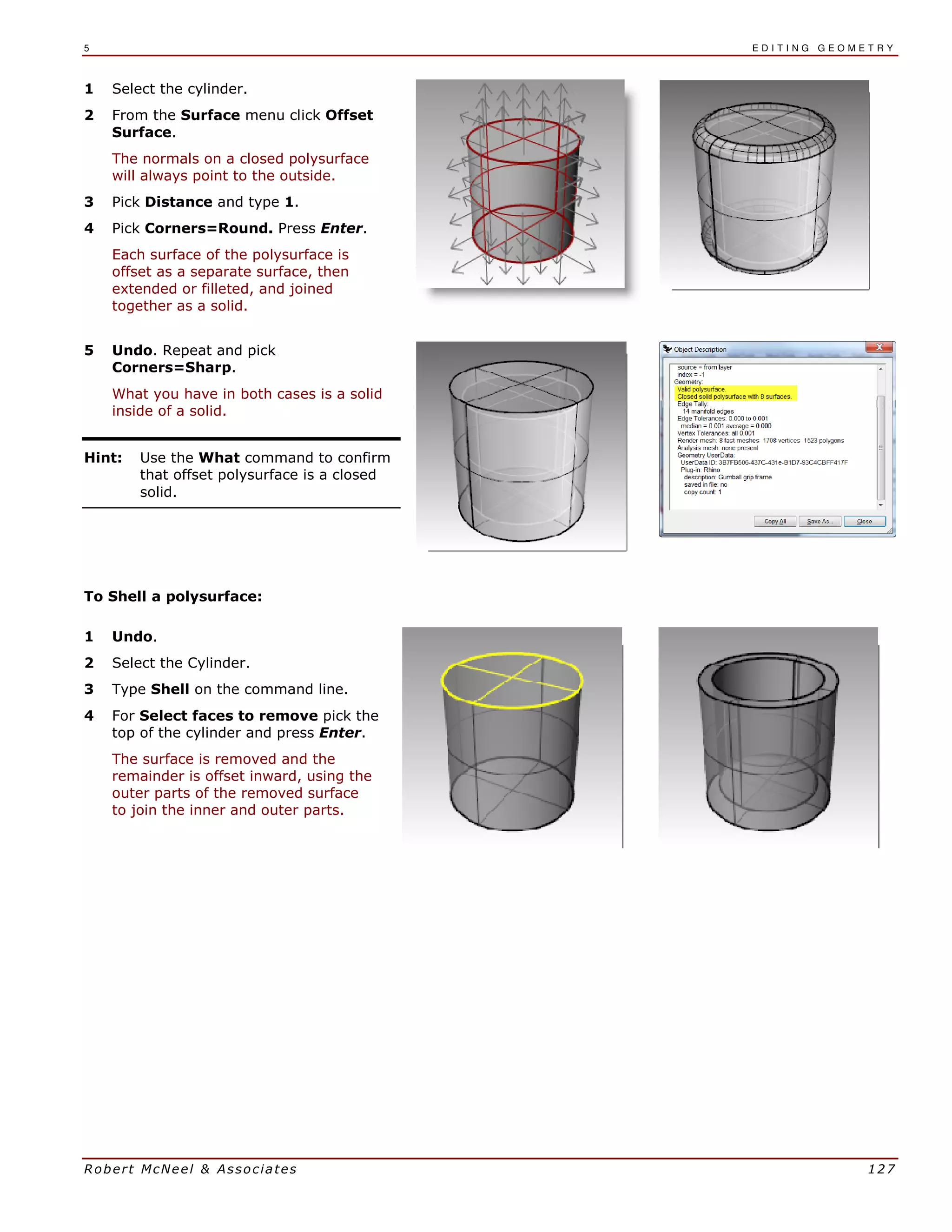 5 E D I T I N G G E O M E T R Y
Robert McNeel & Associates 127
1 Select the cylinder.
2 From the Surface menu click Offset
Surface.
The normals on a closed polysurface
will always point to the outside.
3 Pick Distance and type 1.
4 Pick Corners=Round. Press Enter.
Each surface of the polysurface is
offset as a separate surface, then
extended or filleted, and joined
together as a solid.
5 Undo. Repeat and pick
Corners=Sharp.
What you have in both cases is a solid
inside of a solid.
Hint: Use the What command to confirm
that offset polysurface is a closed
solid.
To Shell a polysurface:
1 Undo.
2 Select the Cylinder.
3 Type Shell on the command line.
4 For Select faces to remove pick the
top of the cylinder and press Enter.
The surface is removed and the
remainder is offset inward, using the
outer parts of the removed surface
to join the inner and outer parts.
 