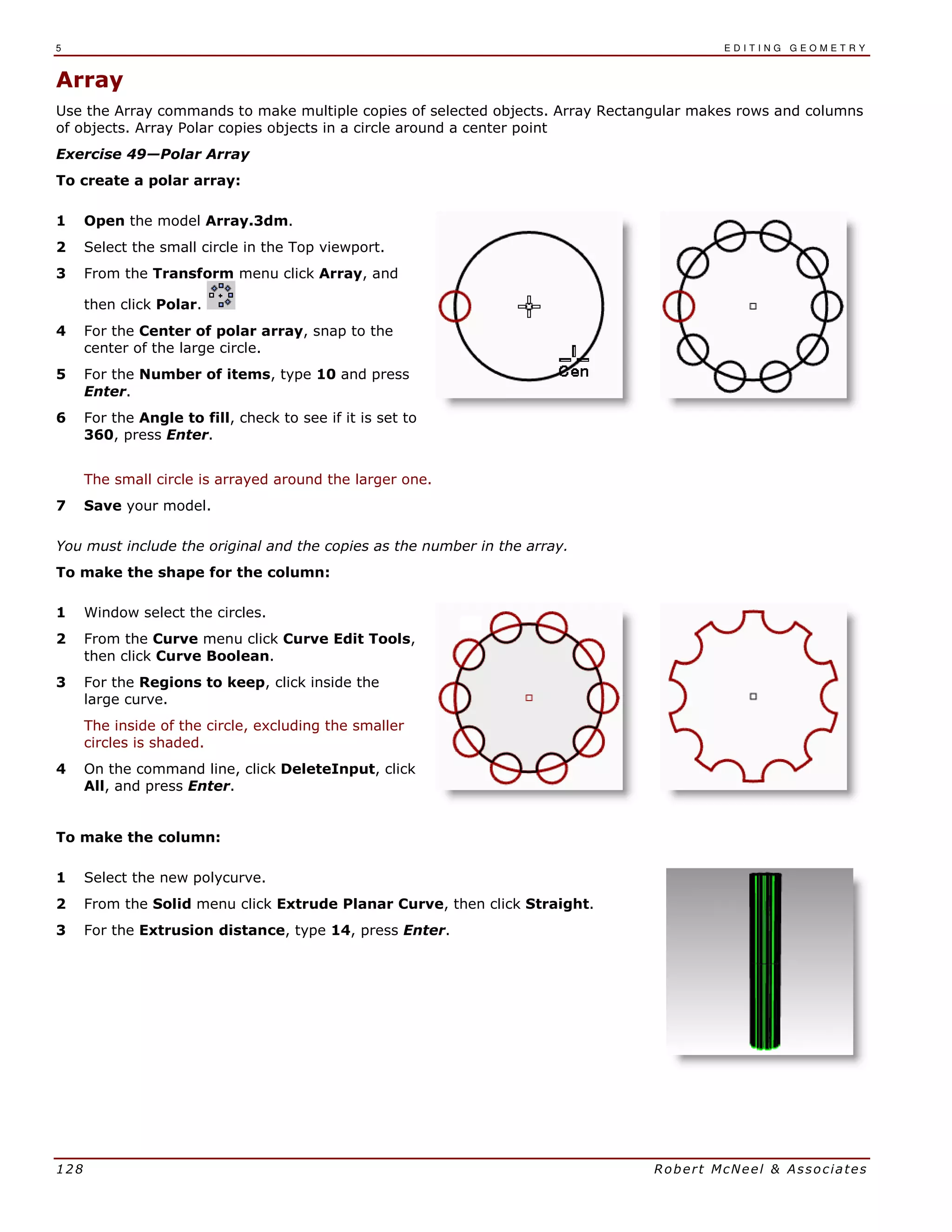 5 E D I T I N G G E O M E T R Y
128 Robert McNeel & Associates
Array
Use the Array commands to make multiple copies of selected objects. Array Rectangular makes rows and columns
of objects. Array Polar copies objects in a circle around a center point
Exercise 49—Polar Array
To create a polar array:
1 Open the model Array.3dm.
2 Select the small circle in the Top viewport.
3 From the Transform menu click Array, and
then click Polar.
4 For the Center of polar array, snap to the
center of the large circle.
5 For the Number of items, type 10 and press
Enter.
6 For the Angle to fill, check to see if it is set to
360, press Enter.
The small circle is arrayed around the larger one.
7 Save your model.
You must include the original and the copies as the number in the array.
To make the shape for the column:
1 Window select the circles.
2 From the Curve menu click Curve Edit Tools,
then click Curve Boolean.
3 For the Regions to keep, click inside the
large curve.
The inside of the circle, excluding the smaller
circles is shaded.
4 On the command line, click DeleteInput, click
All, and press Enter.
To make the column:
1 Select the new polycurve.
2 From the Solid menu click Extrude Planar Curve, then click Straight.
3 For the Extrusion distance, type 14, press Enter.
 