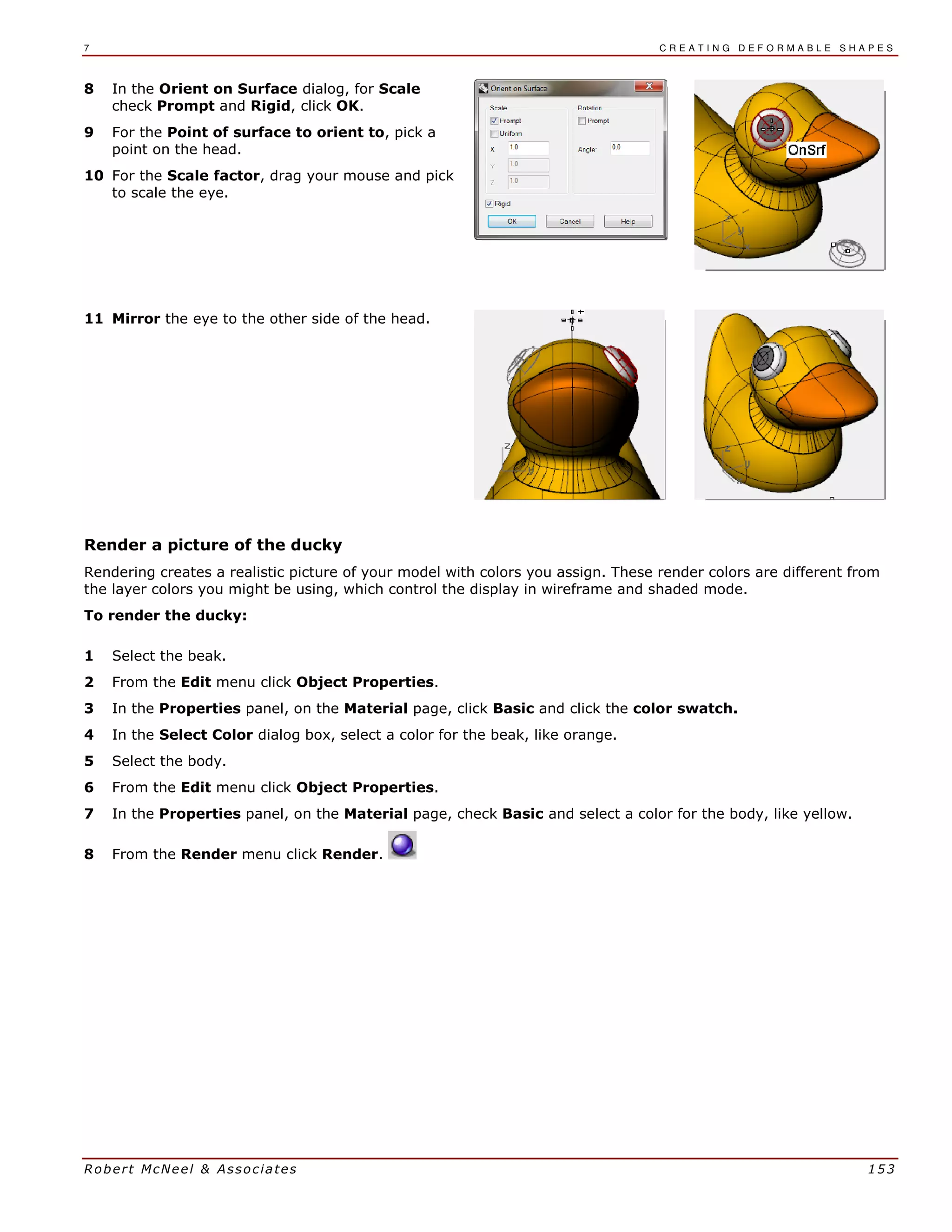 7 C R E A T I N G D E F O R M A B L E S H A P E S
Robert McNeel & Associates 153
8 In the Orient on Surface dialog, for Scale
check Prompt and Rigid, click OK.
9 For the Point of surface to orient to, pick a
point on the head.
10 For the Scale factor, drag your mouse and pick
to scale the eye.
11 Mirror the eye to the other side of the head.
Render a picture of the ducky
Rendering creates a realistic picture of your model with colors you assign. These render colors are different from
the layer colors you might be using, which control the display in wireframe and shaded mode.
To render the ducky:
1 Select the beak.
2 From the Edit menu click Object Properties.
3 In the Properties panel, on the Material page, click Basic and click the color swatch.
4 In the Select Color dialog box, select a color for the beak, like orange.
5 Select the body.
6 From the Edit menu click Object Properties.
7 In the Properties panel, on the Material page, check Basic and select a color for the body, like yellow.
8 From the Render menu click Render.
 