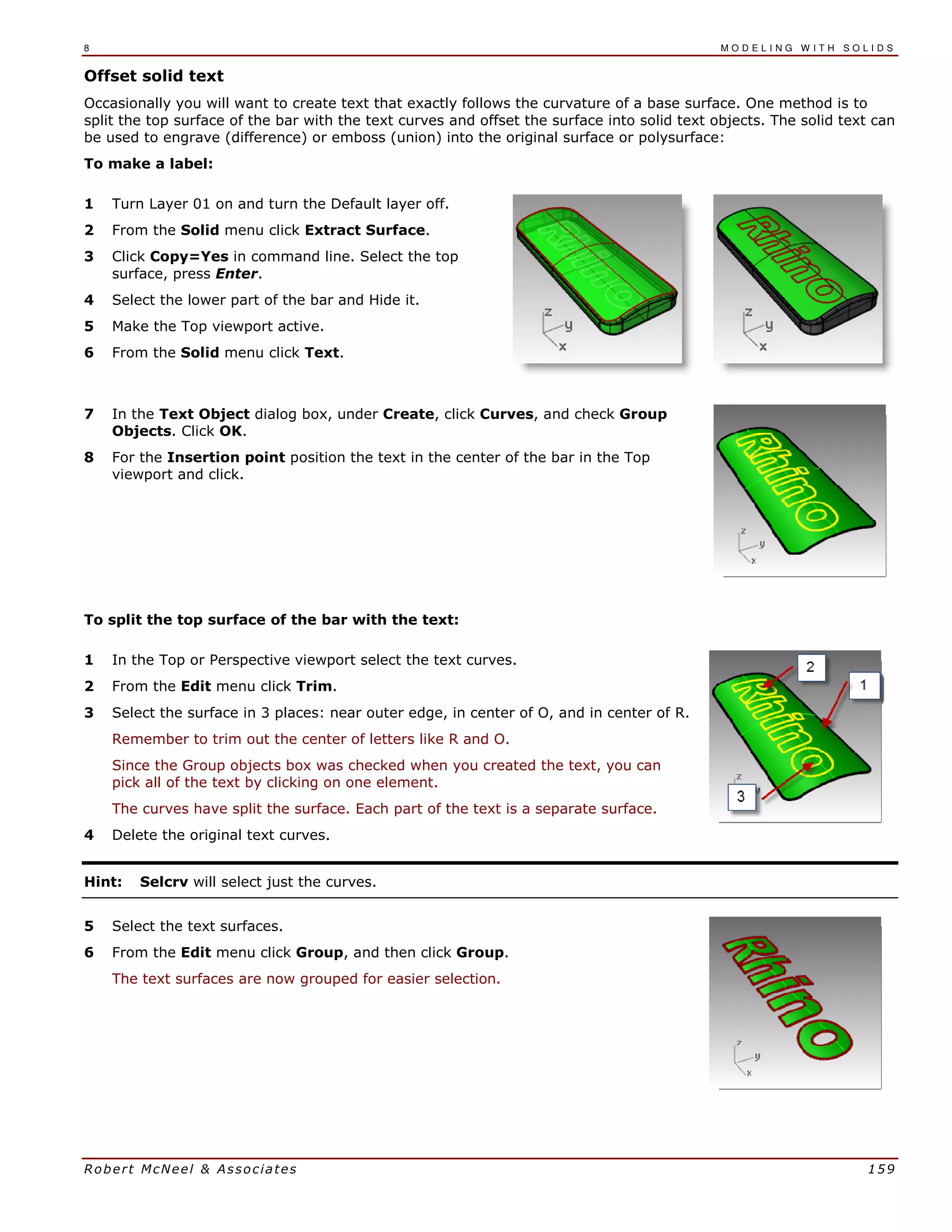 8 M O D E L I N G W I T H S O L I D S
Robert McNeel & Associates 159
Offset solid text
Occasionally you will want to create text that exactly follows the curvature of a base surface. One method is to
split the top surface of the bar with the text curves and offset the surface into solid text objects. The solid text can
be used to engrave (difference) or emboss (union) into the original surface or polysurface:
To make a label:
1 Turn Layer 01 on and turn the Default layer off.
2 From the Solid menu click Extract Surface.
3 Click Copy=Yes in command line. Select the top
surface, press Enter.
4 Select the lower part of the bar and Hide it.
5 Make the Top viewport active.
6 From the Solid menu click Text.
7 In the Text Object dialog box, under Create, click Curves, and check Group
Objects. Click OK.
8 For the Insertion point position the text in the center of the bar in the Top
viewport and click.
To split the top surface of the bar with the text:
1 In the Top or Perspective viewport select the text curves.
2 From the Edit menu click Trim.
3 Select the surface in 3 places: near outer edge, in center of O, and in center of R.
Remember to trim out the center of letters like R and O.
Since the Group objects box was checked when you created the text, you can
pick all of the text by clicking on one element.
The curves have split the surface. Each part of the text is a separate surface.
4 Delete the original text curves.
Hint: Selcrv will select just the curves.
5 Select the text surfaces.
6 From the Edit menu click Group, and then click Group.
The text surfaces are now grouped for easier selection.
 