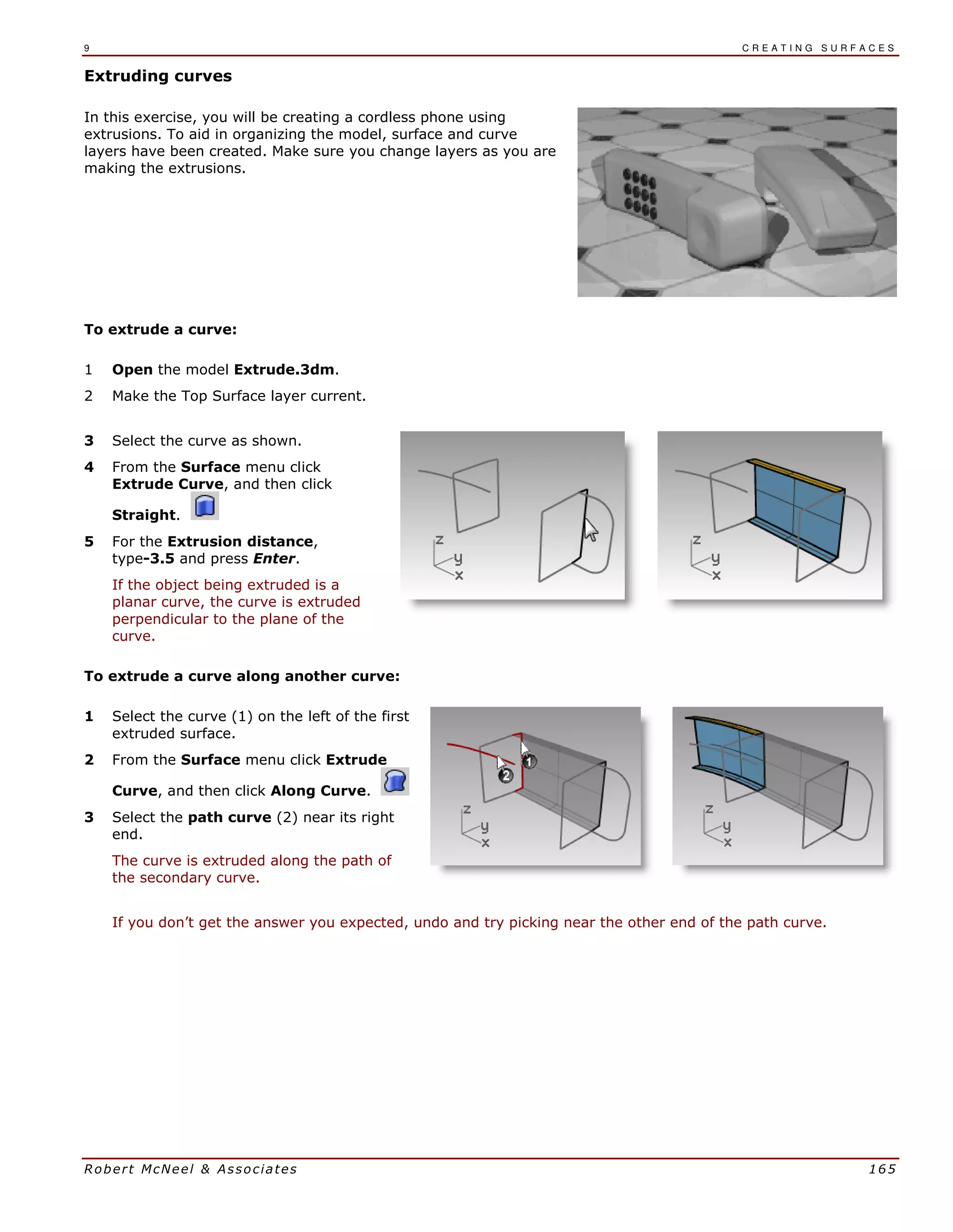 9 C R E A T I N G S U R F A C E S
Robert McNeel & Associates 165
Extruding curves
In this exercise, you will be creating a cordless phone using
extrusions. To aid in organizing the model, surface and curve
layers have been created. Make sure you change layers as you are
making the extrusions.
To extrude a curve:
1 Open the model Extrude.3dm.
2 Make the Top Surface layer current.
3 Select the curve as shown.
4 From the Surface menu click
Extrude Curve, and then click
Straight.
5 For the Extrusion distance,
type-3.5 and press Enter.
If the object being extruded is a
planar curve, the curve is extruded
perpendicular to the plane of the
curve.
To extrude a curve along another curve:
1 Select the curve (1) on the left of the first
extruded surface.
2 From the Surface menu click Extrude
Curve, and then click Along Curve.
3 Select the path curve (2) near its right
end.
The curve is extruded along the path of
the secondary curve.
If you don’t get the answer you expected, undo and try picking near the other end of the path curve.
 
