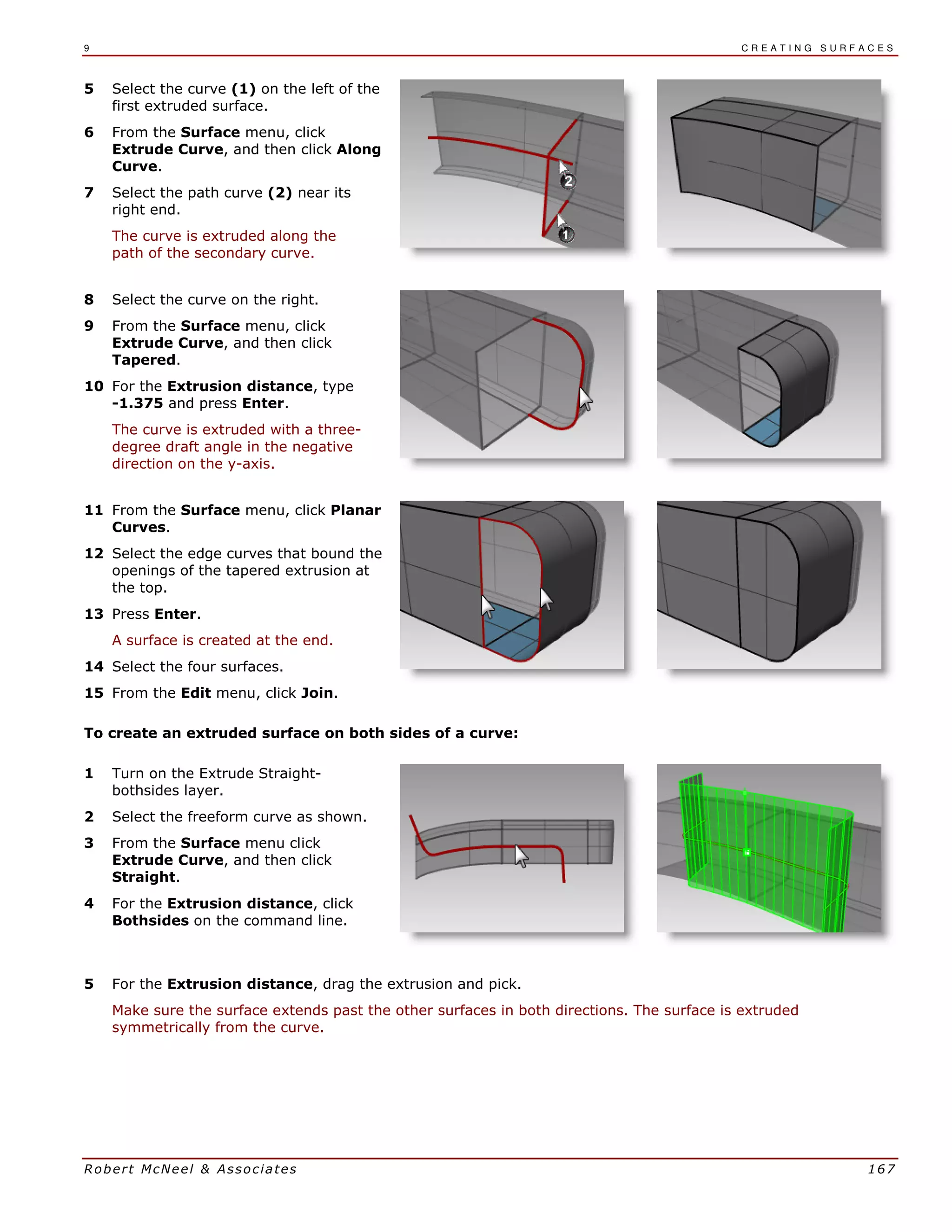9 C R E A T I N G S U R F A C E S
Robert McNeel & Associates 167
5 Select the curve (1) on the left of the
first extruded surface.
6 From the Surface menu, click
Extrude Curve, and then click Along
Curve.
7 Select the path curve (2) near its
right end.
The curve is extruded along the
path of the secondary curve.
8 Select the curve on the right.
9 From the Surface menu, click
Extrude Curve, and then click
Tapered.
10 For the Extrusion distance, type
-1.375 and press Enter.
The curve is extruded with a three-
degree draft angle in the negative
direction on the y-axis.
11 From the Surface menu, click Planar
Curves.
12 Select the edge curves that bound the
openings of the tapered extrusion at
the top.
13 Press Enter.
A surface is created at the end.
14 Select the four surfaces.
15 From the Edit menu, click Join.
To create an extruded surface on both sides of a curve:
1 Turn on the Extrude Straight-
bothsides layer.
2 Select the freeform curve as shown.
3 From the Surface menu click
Extrude Curve, and then click
Straight.
4 For the Extrusion distance, click
Bothsides on the command line.
5 For the Extrusion distance, drag the extrusion and pick.
Make sure the surface extends past the other surfaces in both directions. The surface is extruded
symmetrically from the curve.
 