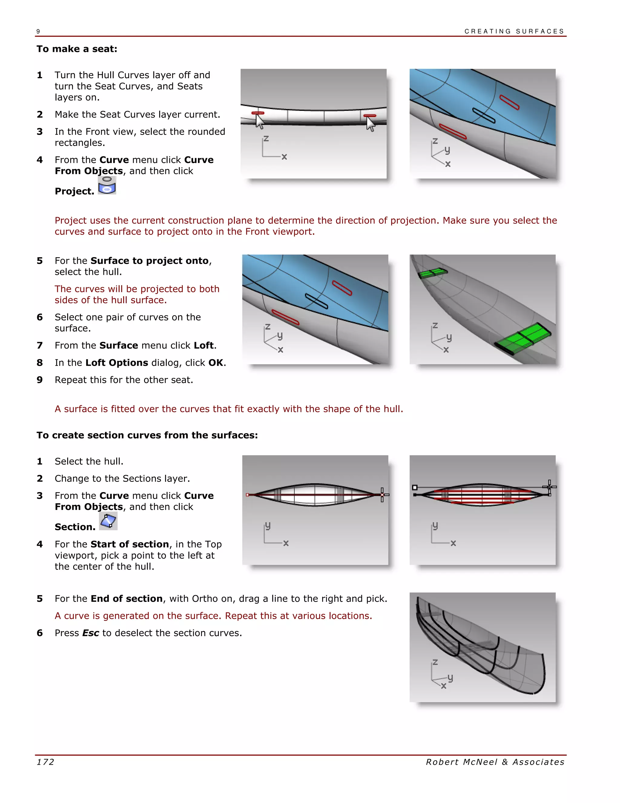 9 C R E A T I N G S U R F A C E S
172 Robert McNeel & Associates
To make a seat:
1 Turn the Hull Curves layer off and
turn the Seat Curves, and Seats
layers on.
2 Make the Seat Curves layer current.
3 In the Front view, select the rounded
rectangles.
4 From the Curve menu click Curve
From Objects, and then click
Project.
Project uses the current construction plane to determine the direction of projection. Make sure you select the
curves and surface to project onto in the Front viewport.
5 For the Surface to project onto,
select the hull.
The curves will be projected to both
sides of the hull surface.
6 Select one pair of curves on the
surface.
7 From the Surface menu click Loft.
8 In the Loft Options dialog, click OK.
9 Repeat this for the other seat.
A surface is fitted over the curves that fit exactly with the shape of the hull.
To create section curves from the surfaces:
1 Select the hull.
2 Change to the Sections layer.
3 From the Curve menu click Curve
From Objects, and then click
Section.
4 For the Start of section, in the Top
viewport, pick a point to the left at
the center of the hull.
5 For the End of section, with Ortho on, drag a line to the right and pick.
A curve is generated on the surface. Repeat this at various locations.
6 Press Esc to deselect the section curves.
 
