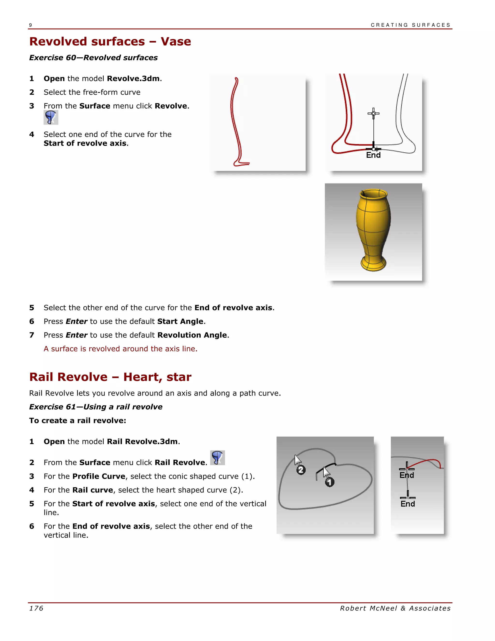9 C R E A T I N G S U R F A C E S
176 Robert McNeel & Associates
Revolved surfaces – Vase
Exercise 60—Revolved surfaces
1 Open the model Revolve.3dm.
2 Select the free-form curve
3 From the Surface menu click Revolve.
4 Select one end of the curve for the
Start of revolve axis.
5 Select the other end of the curve for the End of revolve axis.
6 Press Enter to use the default Start Angle.
7 Press Enter to use the default Revolution Angle.
A surface is revolved around the axis line.
Rail Revolve – Heart, star
Rail Revolve lets you revolve around an axis and along a path curve.
Exercise 61—Using a rail revolve
To create a rail revolve:
1 Open the model Rail Revolve.3dm.
2 From the Surface menu click Rail Revolve.
3 For the Profile Curve, select the conic shaped curve (1).
4 For the Rail curve, select the heart shaped curve (2).
5 For the Start of revolve axis, select one end of the vertical
line.
6 For the End of revolve axis, select the other end of the
vertical line.
 