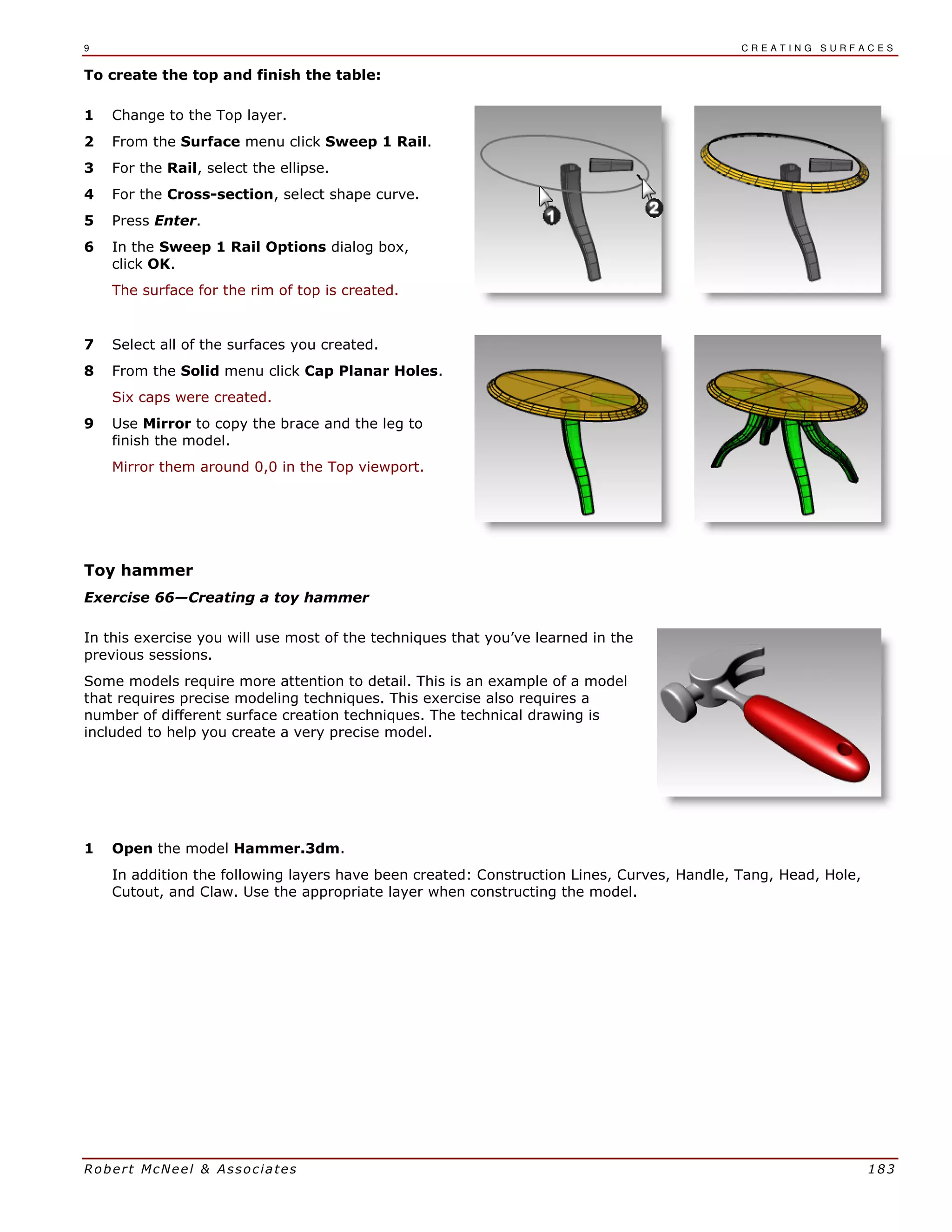 9 C R E A T I N G S U R F A C E S
Robert McNeel & Associates 183
To create the top and finish the table:
1 Change to the Top layer.
2 From the Surface menu click Sweep 1 Rail.
3 For the Rail, select the ellipse.
4 For the Cross-section, select shape curve.
5 Press Enter.
6 In the Sweep 1 Rail Options dialog box,
click OK.
The surface for the rim of top is created.
7 Select all of the surfaces you created.
8 From the Solid menu click Cap Planar Holes.
Six caps were created.
9 Use Mirror to copy the brace and the leg to
finish the model.
Mirror them around 0,0 in the Top viewport.
Toy hammer
Exercise 66—Creating a toy hammer
In this exercise you will use most of the techniques that you’ve learned in the
previous sessions.
Some models require more attention to detail. This is an example of a model
that requires precise modeling techniques. This exercise also requires a
number of different surface creation techniques. The technical drawing is
included to help you create a very precise model.
1 Open the model Hammer.3dm.
In addition the following layers have been created: Construction Lines, Curves, Handle, Tang, Head, Hole,
Cutout, and Claw. Use the appropriate layer when constructing the model.
 