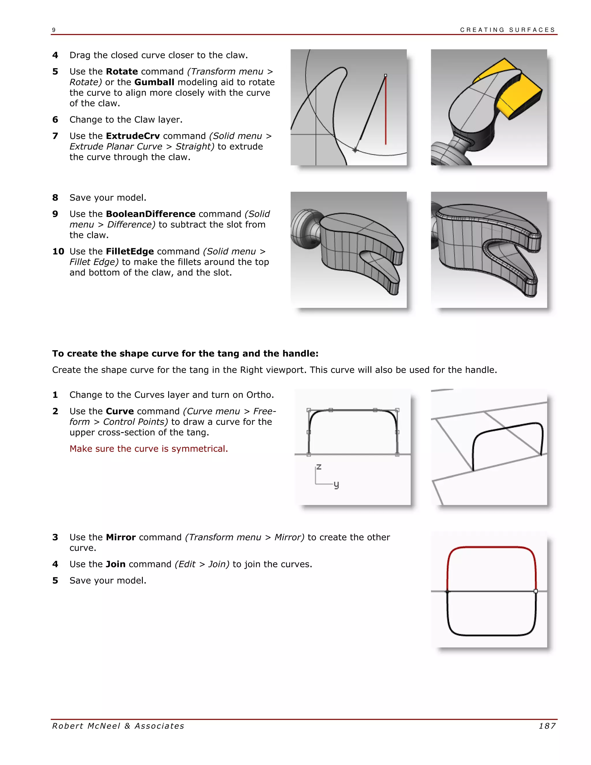 9 C R E A T I N G S U R F A C E S
Robert McNeel & Associates 187
4 Drag the closed curve closer to the claw.
5 Use the Rotate command (Transform menu >
Rotate) or the Gumball modeling aid to rotate
the curve to align more closely with the curve
of the claw.
6 Change to the Claw layer.
7 Use the ExtrudeCrv command (Solid menu >
Extrude Planar Curve > Straight) to extrude
the curve through the claw.
8 Save your model.
9 Use the BooleanDifference command (Solid
menu > Difference) to subtract the slot from
the claw.
10 Use the FilletEdge command (Solid menu >
Fillet Edge) to make the fillets around the top
and bottom of the claw, and the slot.
To create the shape curve for the tang and the handle:
Create the shape curve for the tang in the Right viewport. This curve will also be used for the handle.
1 Change to the Curves layer and turn on Ortho.
2 Use the Curve command (Curve menu > Free-
form > Control Points) to draw a curve for the
upper cross-section of the tang.
Make sure the curve is symmetrical.
3 Use the Mirror command (Transform menu > Mirror) to create the other
curve.
4 Use the Join command (Edit > Join) to join the curves.
5 Save your model.
 