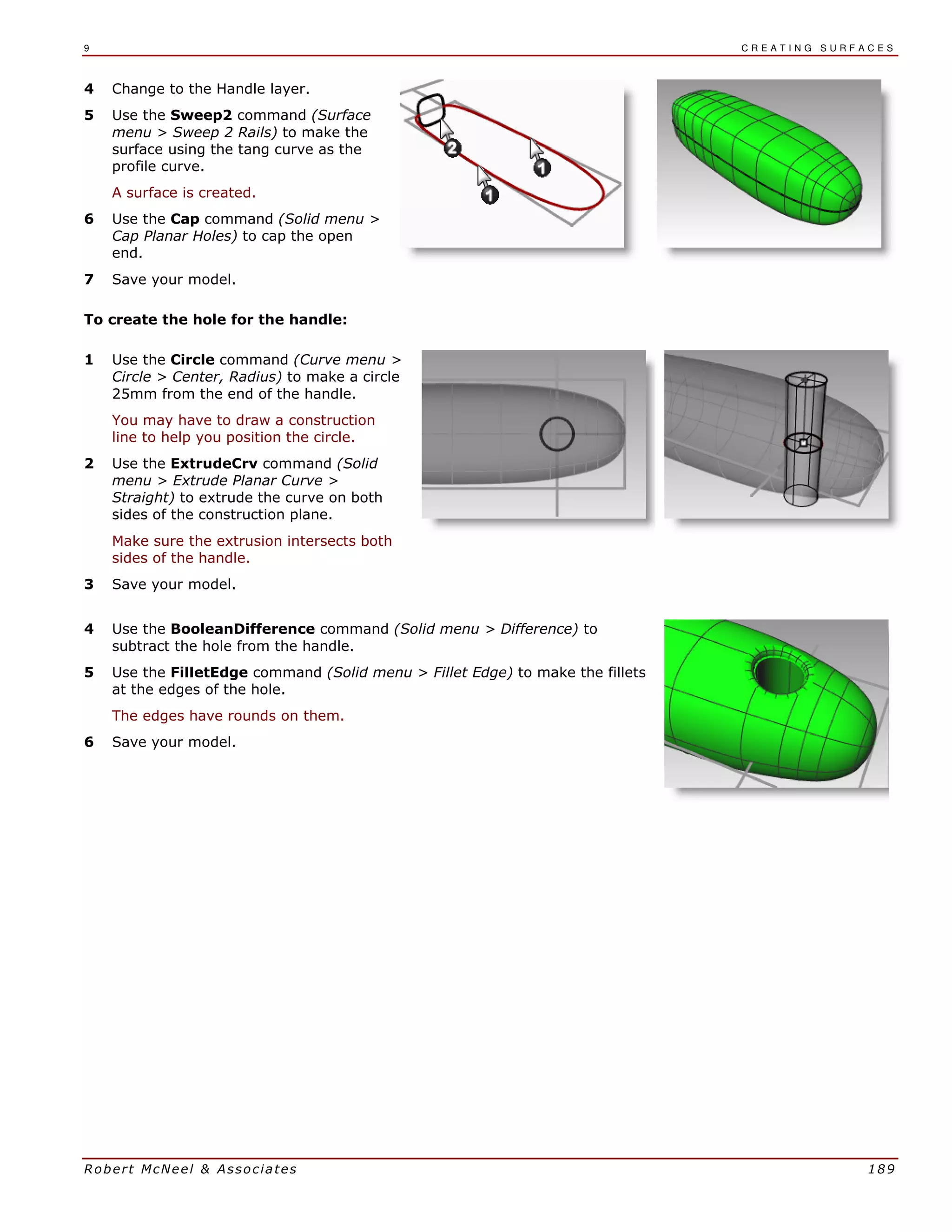 9 C R E A T I N G S U R F A C E S
Robert McNeel & Associates 189
4 Change to the Handle layer.
5 Use the Sweep2 command (Surface
menu > Sweep 2 Rails) to make the
surface using the tang curve as the
profile curve.
A surface is created.
6 Use the Cap command (Solid menu >
Cap Planar Holes) to cap the open
end.
7 Save your model.
To create the hole for the handle:
1 Use the Circle command (Curve menu >
Circle > Center, Radius) to make a circle
25mm from the end of the handle.
You may have to draw a construction
line to help you position the circle.
2 Use the ExtrudeCrv command (Solid
menu > Extrude Planar Curve >
Straight) to extrude the curve on both
sides of the construction plane.
Make sure the extrusion intersects both
sides of the handle.
3 Save your model.
4 Use the BooleanDifference command (Solid menu > Difference) to
subtract the hole from the handle.
5 Use the FilletEdge command (Solid menu > Fillet Edge) to make the fillets
at the edges of the hole.
The edges have rounds on them.
6 Save your model.
 