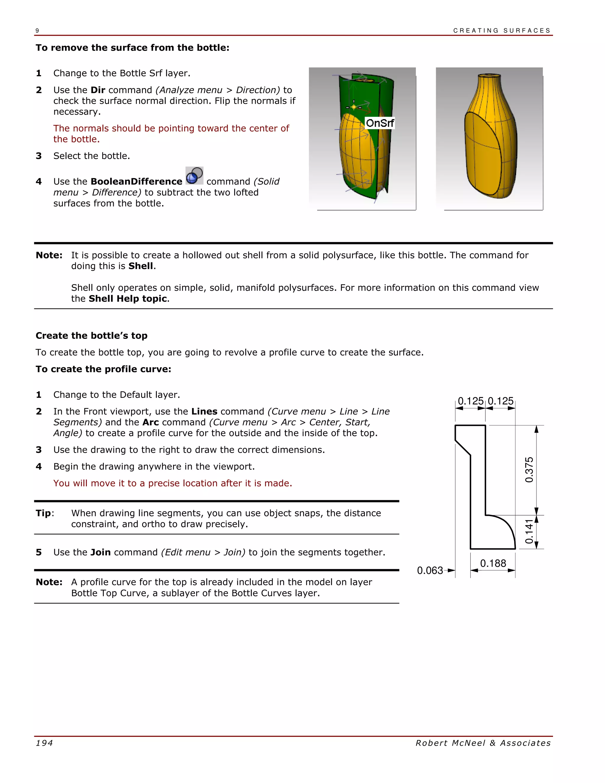 9 C R E A T I N G S U R F A C E S
194 Robert McNeel & Associates
To remove the surface from the bottle:
1 Change to the Bottle Srf layer.
2 Use the Dir command (Analyze menu > Direction) to
check the surface normal direction. Flip the normals if
necessary.
The normals should be pointing toward the center of
the bottle.
3 Select the bottle.
4 Use the BooleanDifference command (Solid
menu > Difference) to subtract the two lofted
surfaces from the bottle.
Note: It is possible to create a hollowed out shell from a solid polysurface, like this bottle. The command for
doing this is Shell.
Shell only operates on simple, solid, manifold polysurfaces. For more information on this command view
the Shell Help topic.
Create the bottle’s top
To create the bottle top, you are going to revolve a profile curve to create the surface.
To create the profile curve:
1 Change to the Default layer.
2 In the Front viewport, use the Lines command (Curve menu > Line > Line
Segments) and the Arc command (Curve menu > Arc > Center, Start,
Angle) to create a profile curve for the outside and the inside of the top.
3 Use the drawing to the right to draw the correct dimensions.
4 Begin the drawing anywhere in the viewport.
You will move it to a precise location after it is made.
Tip: When drawing line segments, you can use object snaps, the distance
constraint, and ortho to draw precisely.
5 Use the Join command (Edit menu > Join) to join the segments together.
Note: A profile curve for the top is already included in the model on layer
Bottle Top Curve, a sublayer of the Bottle Curves layer.
0.063
0.125
0.3750.141
0.125
0.188
 
