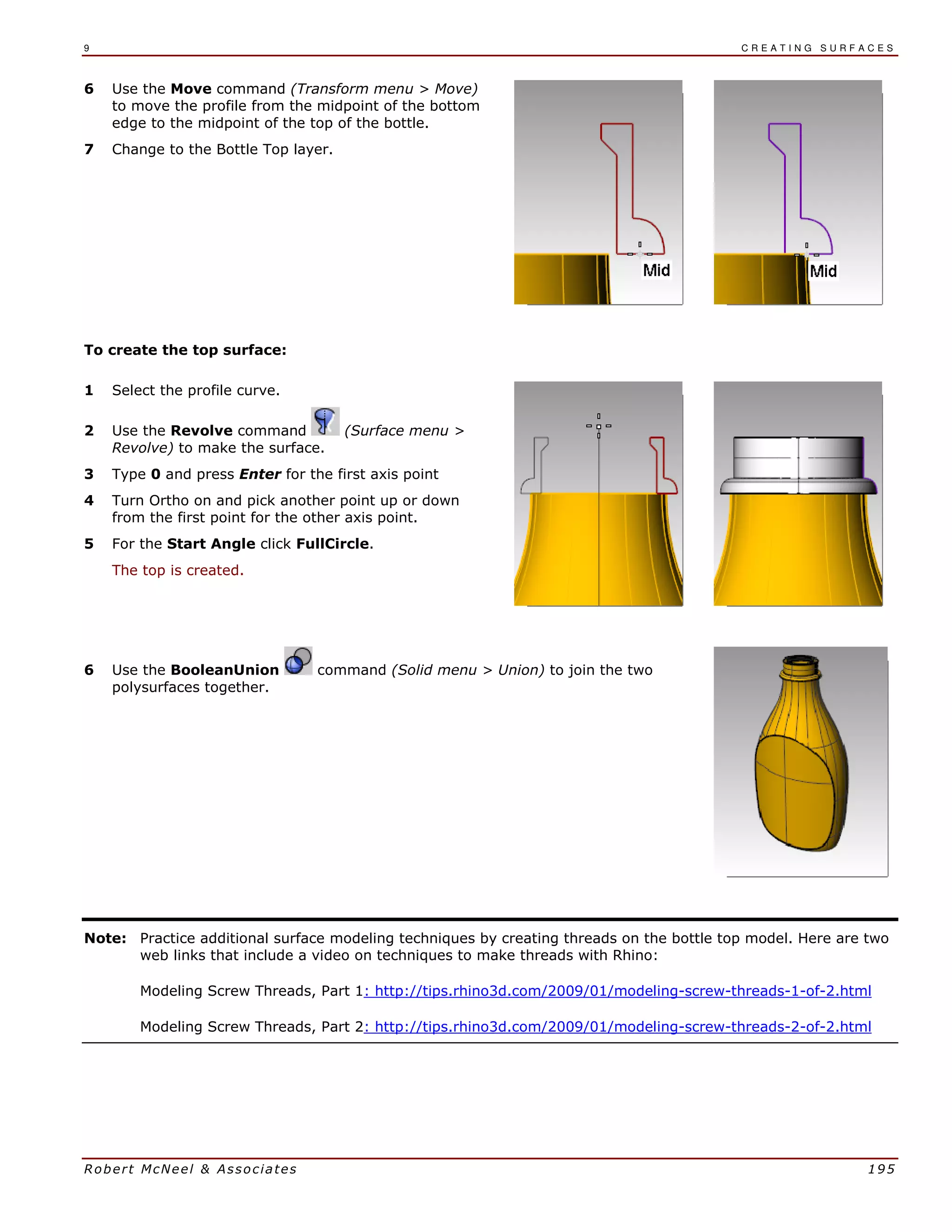 9 C R E A T I N G S U R F A C E S
Robert McNeel & Associates 195
6 Use the Move command (Transform menu > Move)
to move the profile from the midpoint of the bottom
edge to the midpoint of the top of the bottle.
7 Change to the Bottle Top layer.
To create the top surface:
1 Select the profile curve.
2 Use the Revolve command (Surface menu >
Revolve) to make the surface.
3 Type 0 and press Enter for the first axis point
4 Turn Ortho on and pick another point up or down
from the first point for the other axis point.
5 For the Start Angle click FullCircle.
The top is created.
6 Use the BooleanUnion command (Solid menu > Union) to join the two
polysurfaces together.
Note: Practice additional surface modeling techniques by creating threads on the bottle top model. Here are two
web links that include a video on techniques to make threads with Rhino:
Modeling Screw Threads, Part 1: http://tips.rhino3d.com/2009/01/modeling-screw-threads-1-of-2.html
Modeling Screw Threads, Part 2: http://tips.rhino3d.com/2009/01/modeling-screw-threads-2-of-2.html
 