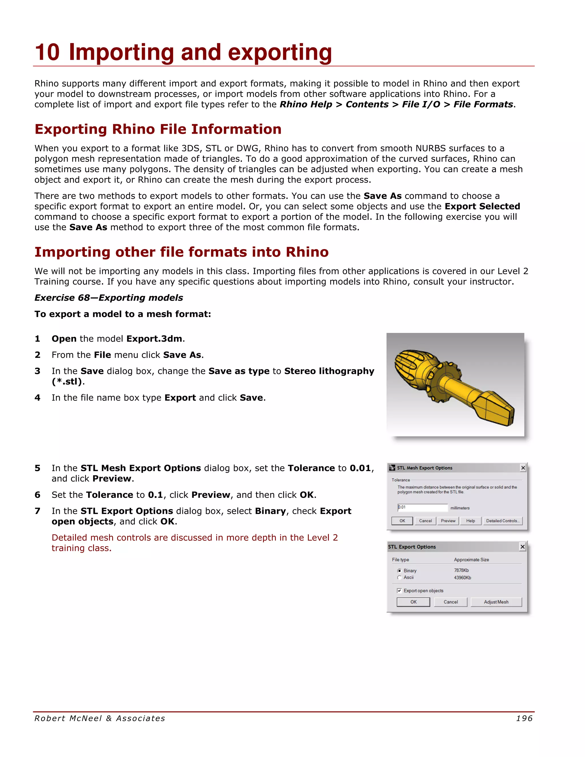 Robert McNeel & Associates 196
10 Importing and exporting
Rhino supports many different import and export formats, making it possible to model in Rhino and then export
your model to downstream processes, or import models from other software applications into Rhino. For a
complete list of import and export file types refer to the Rhino Help > Contents > File I/O > File Formats.
Exporting Rhino File Information
When you export to a format like 3DS, STL or DWG, Rhino has to convert from smooth NURBS surfaces to a
polygon mesh representation made of triangles. To do a good approximation of the curved surfaces, Rhino can
sometimes use many polygons. The density of triangles can be adjusted when exporting. You can create a mesh
object and export it, or Rhino can create the mesh during the export process.
There are two methods to export models to other formats. You can use the Save As command to choose a
specific export format to export an entire model. Or, you can select some objects and use the Export Selected
command to choose a specific export format to export a portion of the model. In the following exercise you will
use the Save As method to export three of the most common file formats.
Importing other file formats into Rhino
We will not be importing any models in this class. Importing files from other applications is covered in our Level 2
Training course. If you have any specific questions about importing models into Rhino, consult your instructor.
Exercise 68—Exporting models
To export a model to a mesh format:
1 Open the model Export.3dm.
2 From the File menu click Save As.
3 In the Save dialog box, change the Save as type to Stereo lithography
(*.stl).
4 In the file name box type Export and click Save.
5 In the STL Mesh Export Options dialog box, set the Tolerance to 0.01,
and click Preview.
6 Set the Tolerance to 0.1, click Preview, and then click OK.
7 In the STL Export Options dialog box, select Binary, check Export
open objects, and click OK.
Detailed mesh controls are discussed in more depth in the Level 2
training class.
 