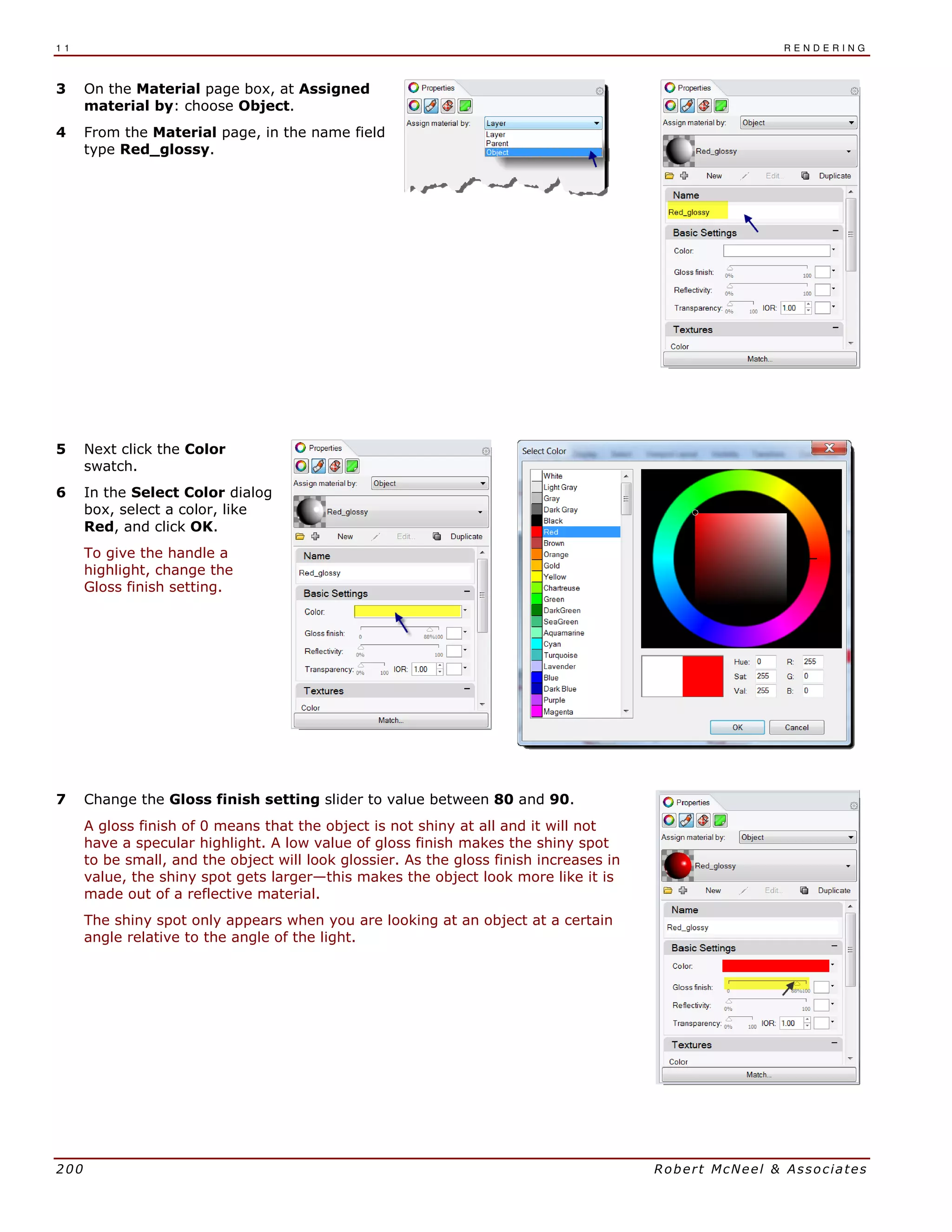 1 1 R E N D E R I N G
200 Robert McNeel & Associates
3 On the Material page box, at Assigned
material by: choose Object.
4 From the Material page, in the name field
type Red_glossy.
5 Next click the Color
swatch.
6 In the Select Color dialog
box, select a color, like
Red, and click OK.
To give the handle a
highlight, change the
Gloss finish setting.
7 Change the Gloss finish setting slider to value between 80 and 90.
A gloss finish of 0 means that the object is not shiny at all and it will not
have a specular highlight. A low value of gloss finish makes the shiny spot
to be small, and the object will look glossier. As the gloss finish increases in
value, the shiny spot gets larger—this makes the object look more like it is
made out of a reflective material.
The shiny spot only appears when you are looking at an object at a certain
angle relative to the angle of the light.
 