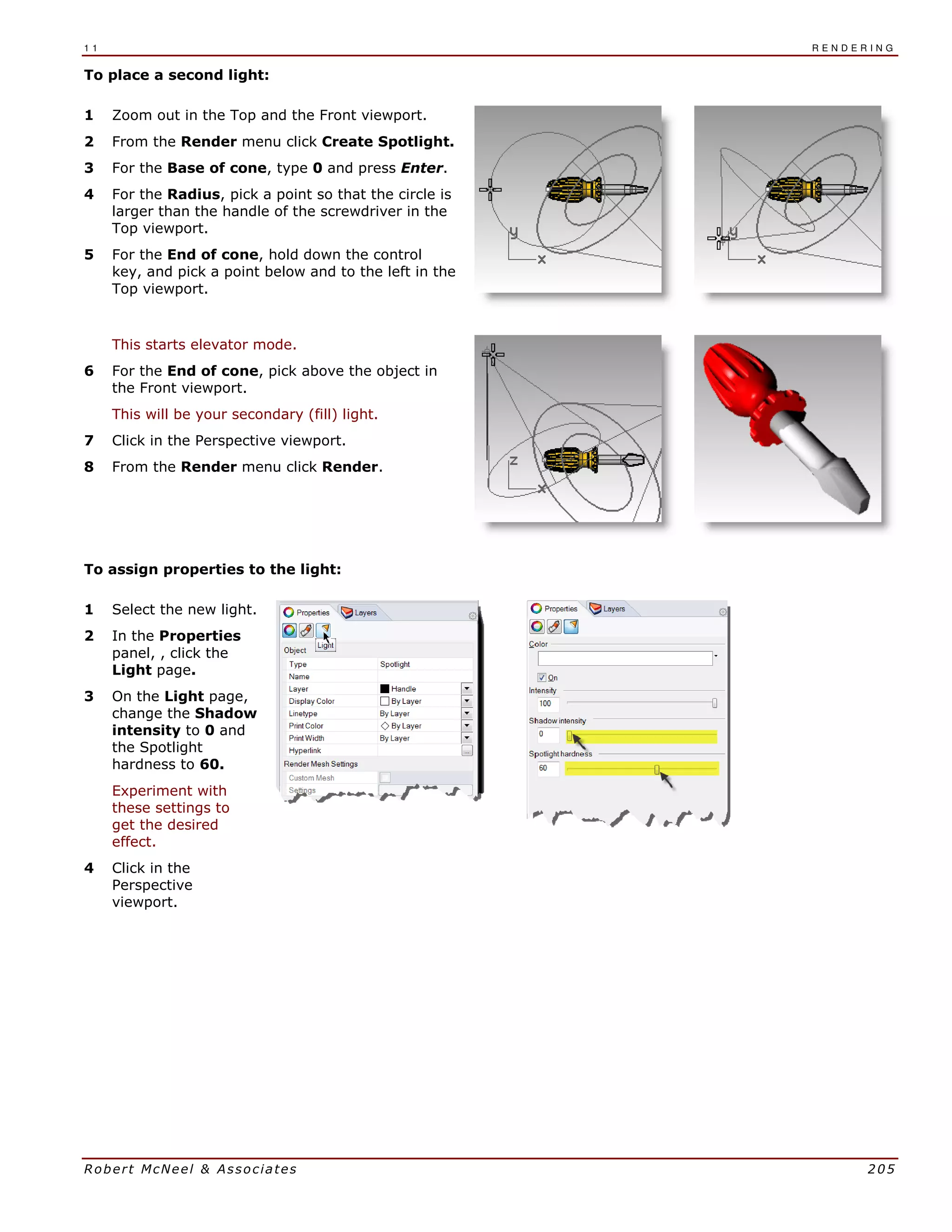1 1 R E N D E R I N G
Robert McNeel & Associates 205
To place a second light:
1 Zoom out in the Top and the Front viewport.
2 From the Render menu click Create Spotlight.
3 For the Base of cone, type 0 and press Enter.
4 For the Radius, pick a point so that the circle is
larger than the handle of the screwdriver in the
Top viewport.
5 For the End of cone, hold down the control
key, and pick a point below and to the left in the
Top viewport.
This starts elevator mode.
6 For the End of cone, pick above the object in
the Front viewport.
This will be your secondary (fill) light.
7 Click in the Perspective viewport.
8 From the Render menu click Render.
To assign properties to the light:
1 Select the new light.
2 In the Properties
panel, , click the
Light page.
3 On the Light page,
change the Shadow
intensity to 0 and
the Spotlight
hardness to 60.
Experiment with
these settings to
get the desired
effect.
4 Click in the
Perspective
viewport.
 