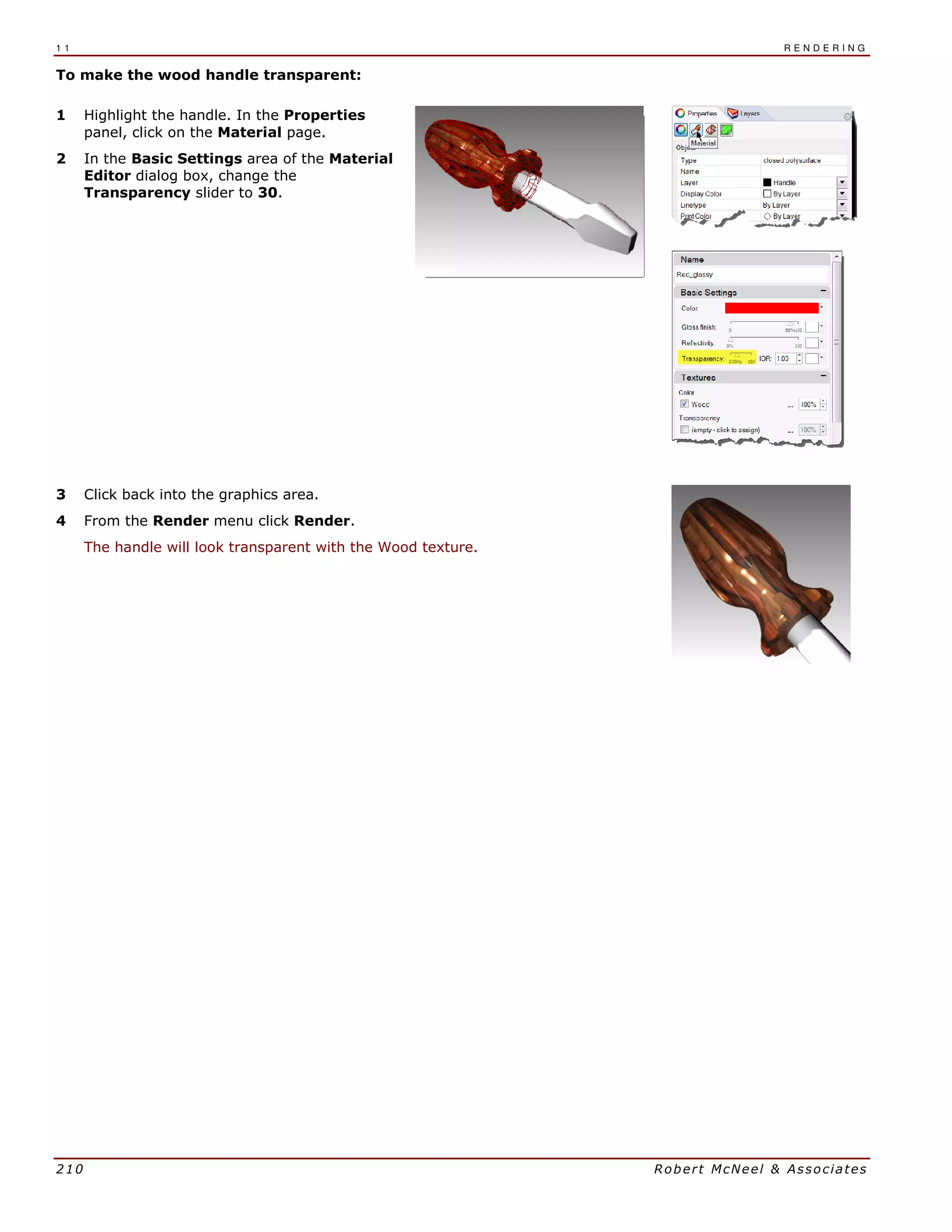 1 1 R E N D E R I N G
210 Robert McNeel & Associates
To make the wood handle transparent:
1 Highlight the handle. In the Properties
panel, click on the Material page.
2 In the Basic Settings area of the Material
Editor dialog box, change the
Transparency slider to 30.
3 Click back into the graphics area.
4 From the Render menu click Render.
The handle will look transparent with the Wood texture.
 