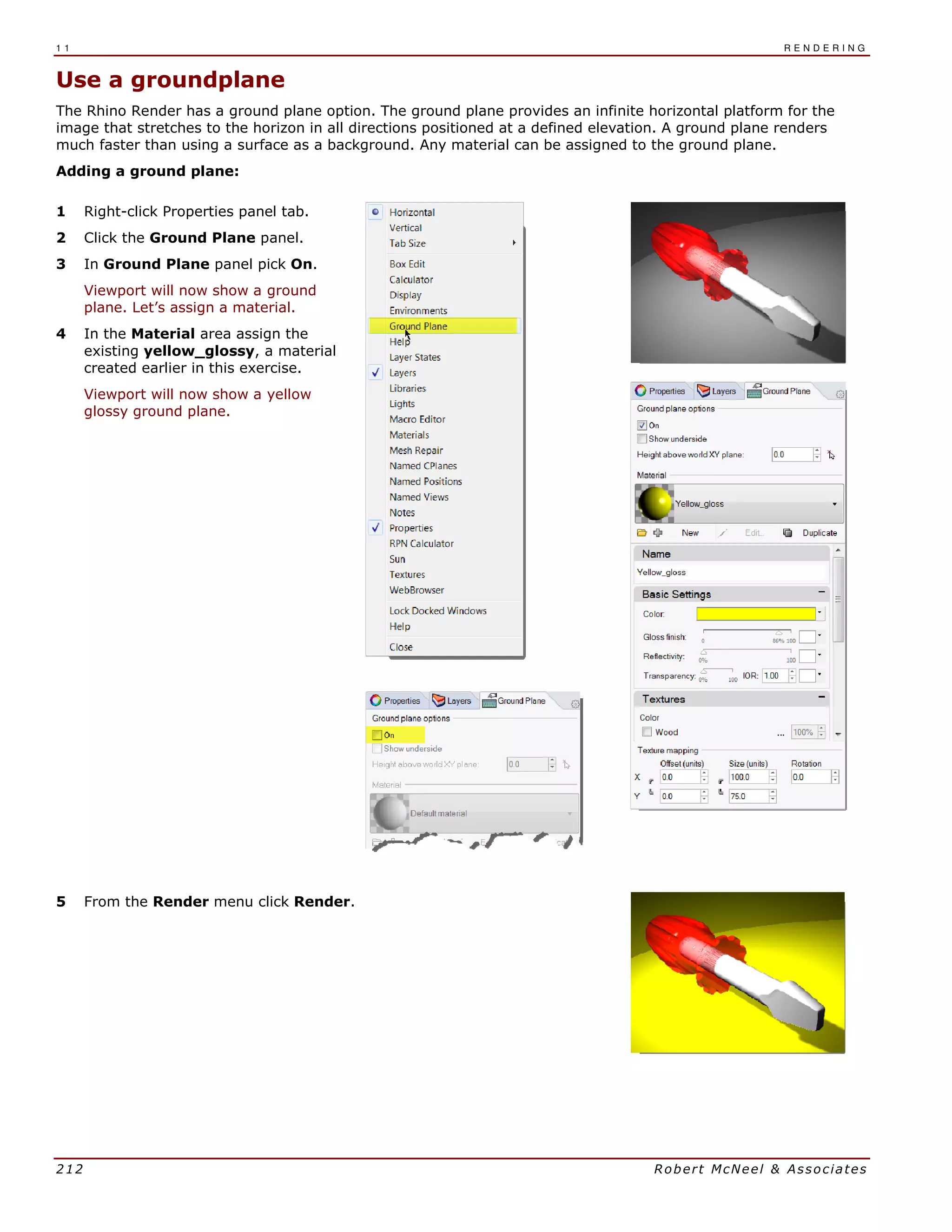 1 1 R E N D E R I N G
212 Robert McNeel & Associates
Use a groundplane
The Rhino Render has a ground plane option. The ground plane provides an infinite horizontal platform for the
image that stretches to the horizon in all directions positioned at a defined elevation. A ground plane renders
much faster than using a surface as a background. Any material can be assigned to the ground plane.
Adding a ground plane:
1 Right-click Properties panel tab.
2 Click the Ground Plane panel.
3 In Ground Plane panel pick On.
Viewport will now show a ground
plane. Let’s assign a material.
4 In the Material area assign the
existing yellow_glossy, a material
created earlier in this exercise.
Viewport will now show a yellow
glossy ground plane.
5 From the Render menu click Render.
 