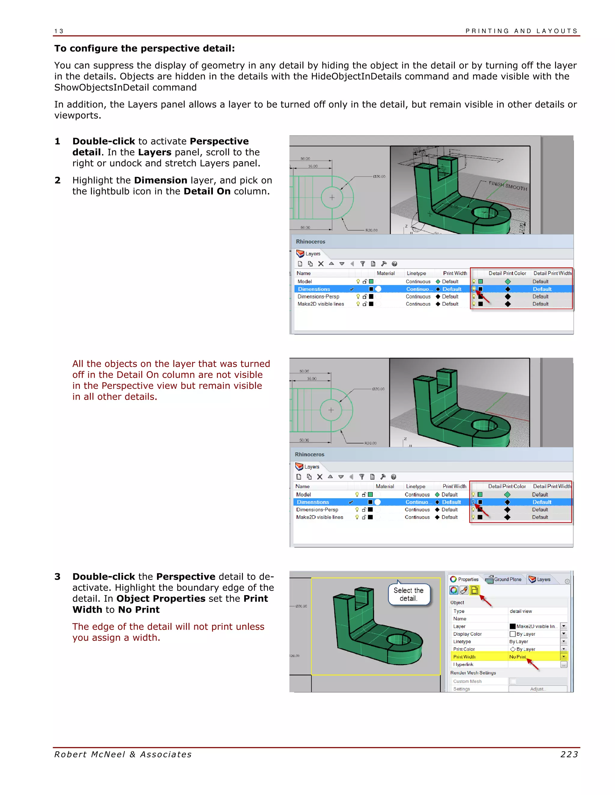 1 3 P R I N T I N G A N D L A Y O U T S
Robert McNeel & Associates 223
To configure the perspective detail:
You can suppress the display of geometry in any detail by hiding the object in the detail or by turning off the layer
in the details. Objects are hidden in the details with the HideObjectInDetails command and made visible with the
ShowObjectsInDetail command
In addition, the Layers panel allows a layer to be turned off only in the detail, but remain visible in other details or
viewports.
1 Double-click to activate Perspective
detail. In the Layers panel, scroll to the
right or undock and stretch Layers panel.
2 Highlight the Dimension layer, and pick on
the lightbulb icon in the Detail On column.
All the objects on the layer that was turned
off in the Detail On column are not visible
in the Perspective view but remain visible
in all other details.
3 Double-click the Perspective detail to de-
activate. Highlight the boundary edge of the
detail. In Object Properties set the Print
Width to No Print
The edge of the detail will not print unless
you assign a width.
 